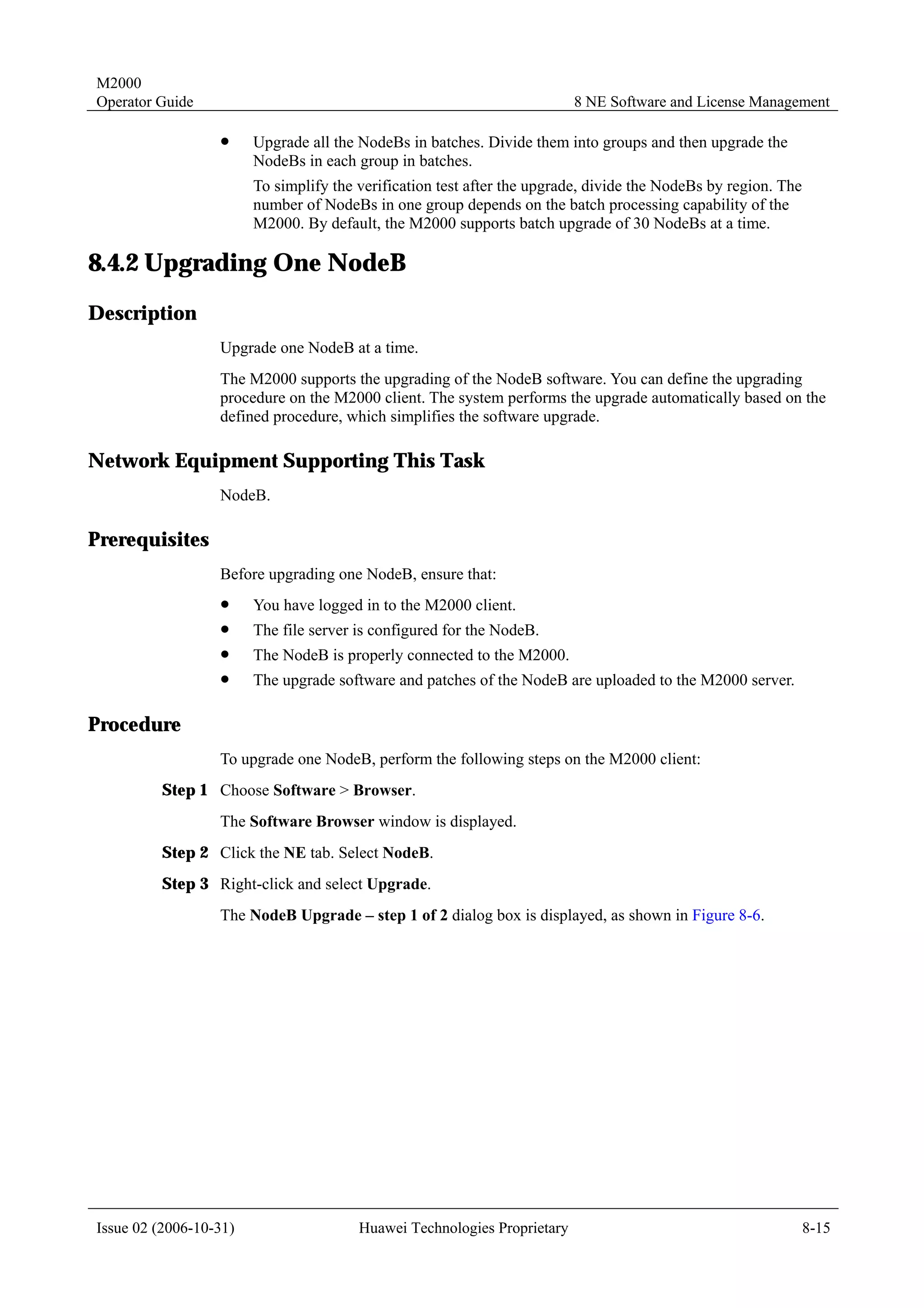 M2000
Operator Guide                                                            8 NE Software and License Management

                  !     Upgrade all the NodeBs in batches. Divide them into groups and then upgrade the
                        NodeBs in each group in batches.
                        To simplify the verification test after the upgrade, divide the NodeBs by region. The
                        number of NodeBs in one group depends on the batch processing capability of the
                        M2000. By default, the M2000 supports batch upgrade of 30 NodeBs at a time.

8.4.2 Upgrading One NodeB
Description
                  Upgrade one NodeB at a time.
                  The M2000 supports the upgrading of the NodeB software. You can define the upgrading
                  procedure on the M2000 client. The system performs the upgrade automatically based on the
                  defined procedure, which simplifies the software upgrade.

Network Equipment Supporting This Task
                  NodeB.

Prerequisites
                  Before upgrading one NodeB, ensure that:
                  !     You have logged in to the M2000 client.
                  !     The file server is configured for the NodeB.
                  !     The NodeB is properly connected to the M2000.
                  !     The upgrade software and patches of the NodeB are uploaded to the M2000 server.

Procedure
                  To upgrade one NodeB, perform the following steps on the M2000 client:
         Step 1 Choose Software > Browser.
                  The Software Browser window is displayed.
         Step 2 Click the NE tab. Select NodeB.
         Step 3 Right-click and select Upgrade.
                  The NodeB Upgrade – step 1 of 2 dialog box is displayed, as shown in Figure 8-6.




Issue 02 (2006-10-31)                   Huawei Technologies Proprietary                                         8-15
 
