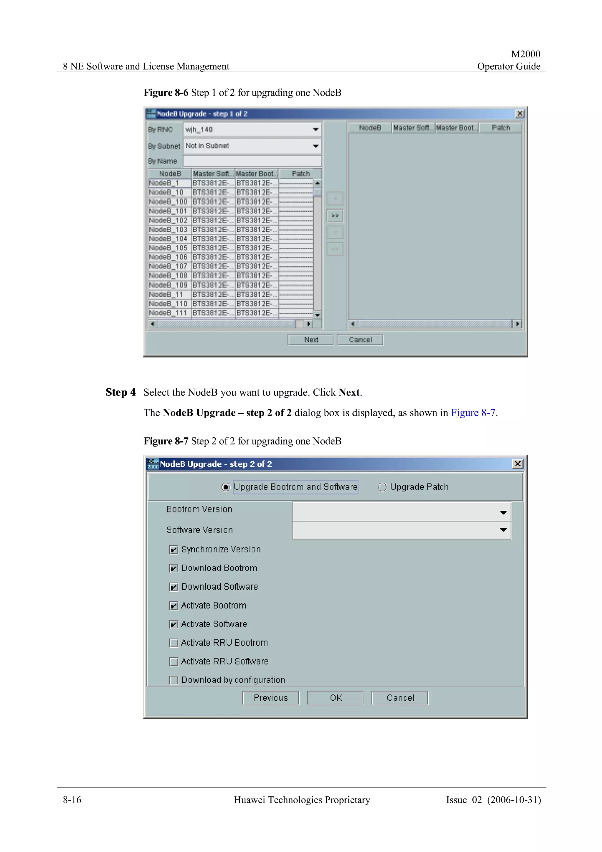 M2000
8 NE Software and License Management                                                        Operator Guide

                 Figure 8-6 Step 1 of 2 for upgrading one NodeB




         Step 4 Select the NodeB you want to upgrade. Click Next.
                 The NodeB Upgrade – step 2 of 2 dialog box is displayed, as shown in Figure 8-7.

                 Figure 8-7 Step 2 of 2 for upgrading one NodeB




8-16                                   Huawei Technologies Proprietary               Issue 02 (2006-10-31)
 