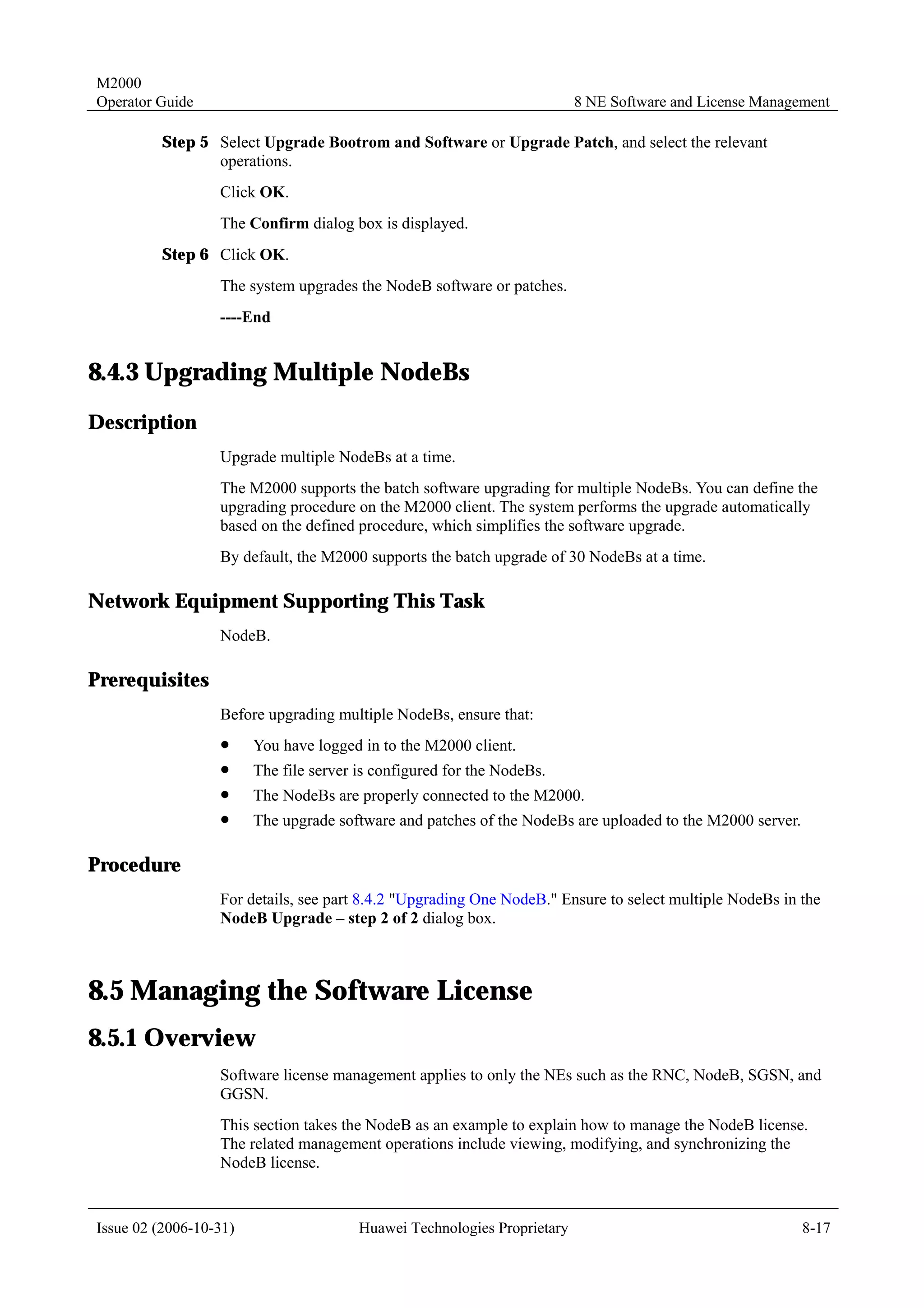 M2000
Operator Guide                                                            8 NE Software and License Management

         Step 5 Select Upgrade Bootrom and Software or Upgrade Patch, and select the relevant
                operations.
                  Click OK.
                  The Confirm dialog box is displayed.
         Step 6 Click OK.
                  The system upgrades the NodeB software or patches.
                  ----End


8.4.3 Upgrading Multiple NodeBs
Description
                  Upgrade multiple NodeBs at a time.
                  The M2000 supports the batch software upgrading for multiple NodeBs. You can define the
                  upgrading procedure on the M2000 client. The system performs the upgrade automatically
                  based on the defined procedure, which simplifies the software upgrade.
                  By default, the M2000 supports the batch upgrade of 30 NodeBs at a time.

Network Equipment Supporting This Task
                  NodeB.

Prerequisites
                  Before upgrading multiple NodeBs, ensure that:
                  !     You have logged in to the M2000 client.
                  !     The file server is configured for the NodeBs.
                  !     The NodeBs are properly connected to the M2000.
                  !     The upgrade software and patches of the NodeBs are uploaded to the M2000 server.

Procedure
                  For details, see part 8.4.2 "Upgrading One NodeB." Ensure to select multiple NodeBs in the
                  NodeB Upgrade – step 2 of 2 dialog box.



8.5 Managing the Software License
8.5.1 Overview
                  Software license management applies to only the NEs such as the RNC, NodeB, SGSN, and
                  GGSN.
                  This section takes the NodeB as an example to explain how to manage the NodeB license.
                  The related management operations include viewing, modifying, and synchronizing the
                  NodeB license.


Issue 02 (2006-10-31)                   Huawei Technologies Proprietary                                    8-17
 
