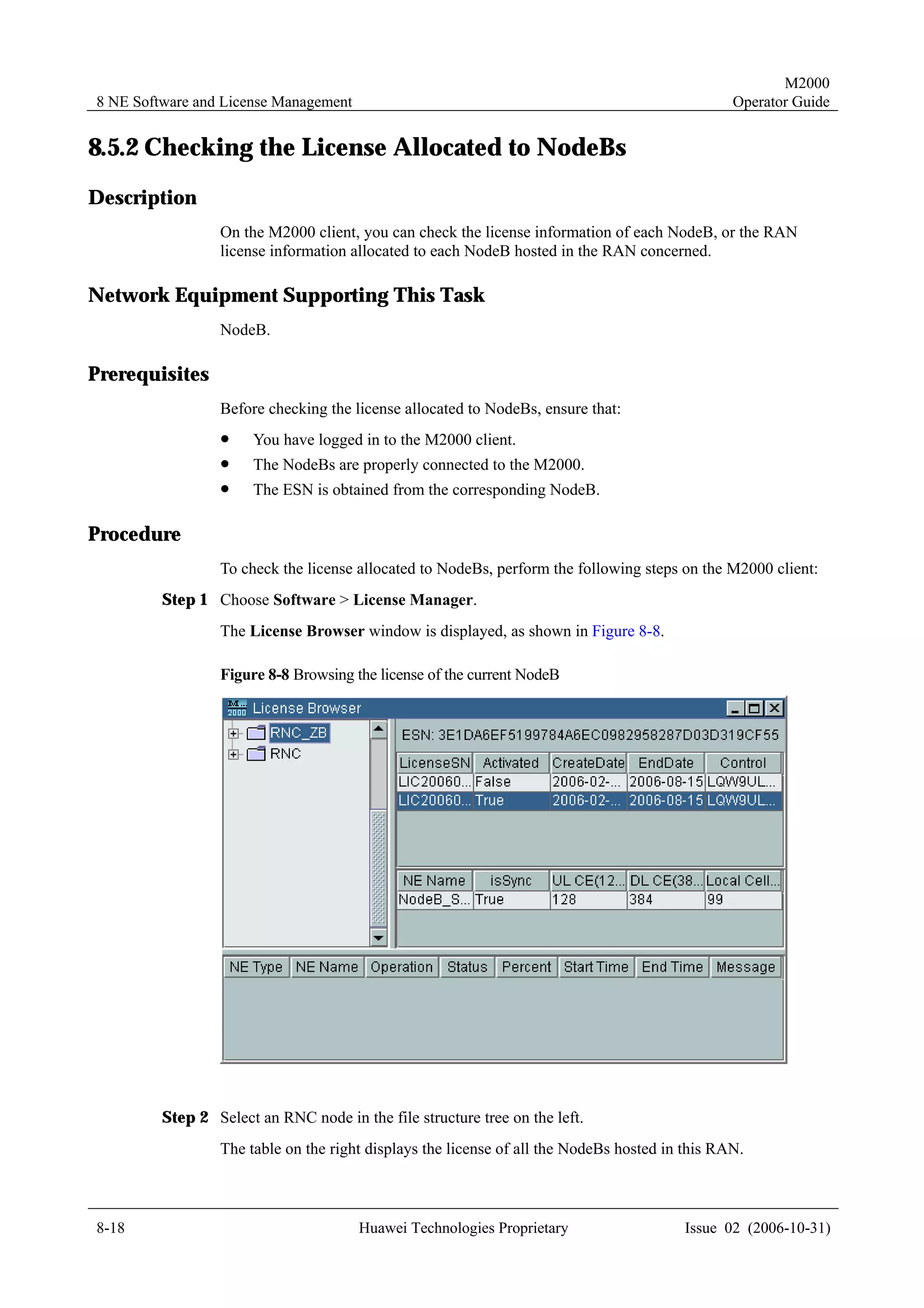 M2000
8 NE Software and License Management                                                            Operator Guide


8.5.2 Checking the License Allocated to NodeBs
Description
                 On the M2000 client, you can check the license information of each NodeB, or the RAN
                 license information allocated to each NodeB hosted in the RAN concerned.

Network Equipment Supporting This Task
                 NodeB.

Prerequisites
                 Before checking the license allocated to NodeBs, ensure that:
                 !     You have logged in to the M2000 client.
                 !     The NodeBs are properly connected to the M2000.
                 !     The ESN is obtained from the corresponding NodeB.

Procedure
                 To check the license allocated to NodeBs, perform the following steps on the M2000 client:
         Step 1 Choose Software > License Manager.
                 The License Browser window is displayed, as shown in Figure 8-8.

                 Figure 8-8 Browsing the license of the current NodeB




         Step 2 Select an RNC node in the file structure tree on the left.
                 The table on the right displays the license of all the NodeBs hosted in this RAN.



8-18                                   Huawei Technologies Proprietary                  Issue 02 (2006-10-31)
 