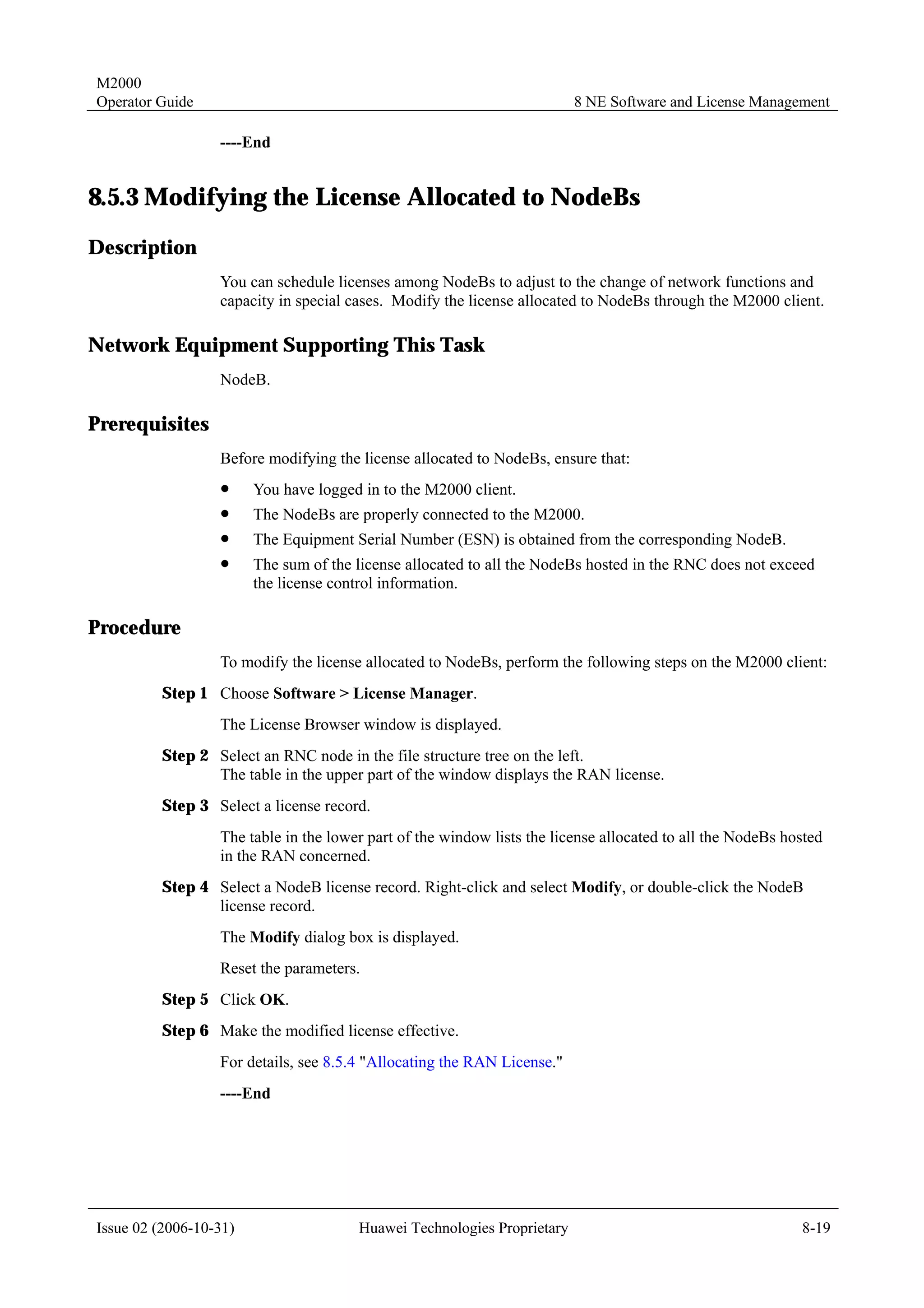 M2000
Operator Guide                                                           8 NE Software and License Management

                  ----End


8.5.3 Modifying the License Allocated to NodeBs
Description
                  You can schedule licenses among NodeBs to adjust to the change of network functions and
                  capacity in special cases. Modify the license allocated to NodeBs through the M2000 client.

Network Equipment Supporting This Task
                  NodeB.

Prerequisites
                  Before modifying the license allocated to NodeBs, ensure that:
                  !     You have logged in to the M2000 client.
                  !     The NodeBs are properly connected to the M2000.
                  !     The Equipment Serial Number (ESN) is obtained from the corresponding NodeB.
                  !     The sum of the license allocated to all the NodeBs hosted in the RNC does not exceed
                        the license control information.

Procedure
                  To modify the license allocated to NodeBs, perform the following steps on the M2000 client:
         Step 1 Choose Software > License Manager.
                  The License Browser window is displayed.
         Step 2 Select an RNC node in the file structure tree on the left.
                The table in the upper part of the window displays the RAN license.
         Step 3 Select a license record.
                  The table in the lower part of the window lists the license allocated to all the NodeBs hosted
                  in the RAN concerned.
         Step 4 Select a NodeB license record. Right-click and select Modify, or double-click the NodeB
                license record.
                  The Modify dialog box is displayed.
                  Reset the parameters.
         Step 5 Click OK.
         Step 6 Make the modified license effective.
                  For details, see 8.5.4 "Allocating the RAN License."
                  ----End




Issue 02 (2006-10-31)                  Huawei Technologies Proprietary                                      8-19
 
