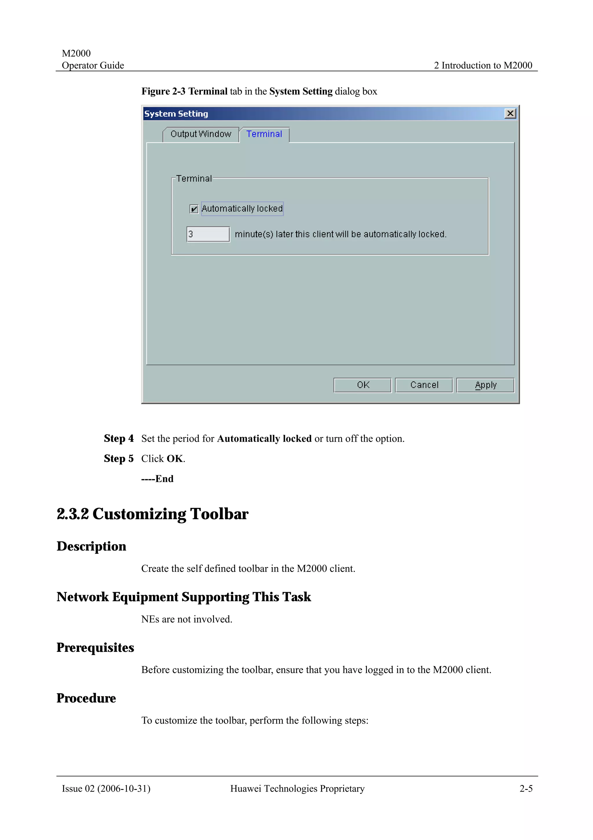 M2000
Operator Guide                                                                         2 Introduction to M2000

                  Figure 2-3 Terminal tab in the System Setting dialog box




         Step 4 Set the period for Automatically locked or turn off the option.
         Step 5 Click OK.
                  ----End


2.3.2 Customizing Toolbar
Description
                  Create the self defined toolbar in the M2000 client.

Network Equipment Supporting This Task
                  NEs are not involved.

Prerequisites
                  Before customizing the toolbar, ensure that you have logged in to the M2000 client.

Procedure
                  To customize the toolbar, perform the following steps:




Issue 02 (2006-10-31)                  Huawei Technologies Proprietary                                     2-5
 