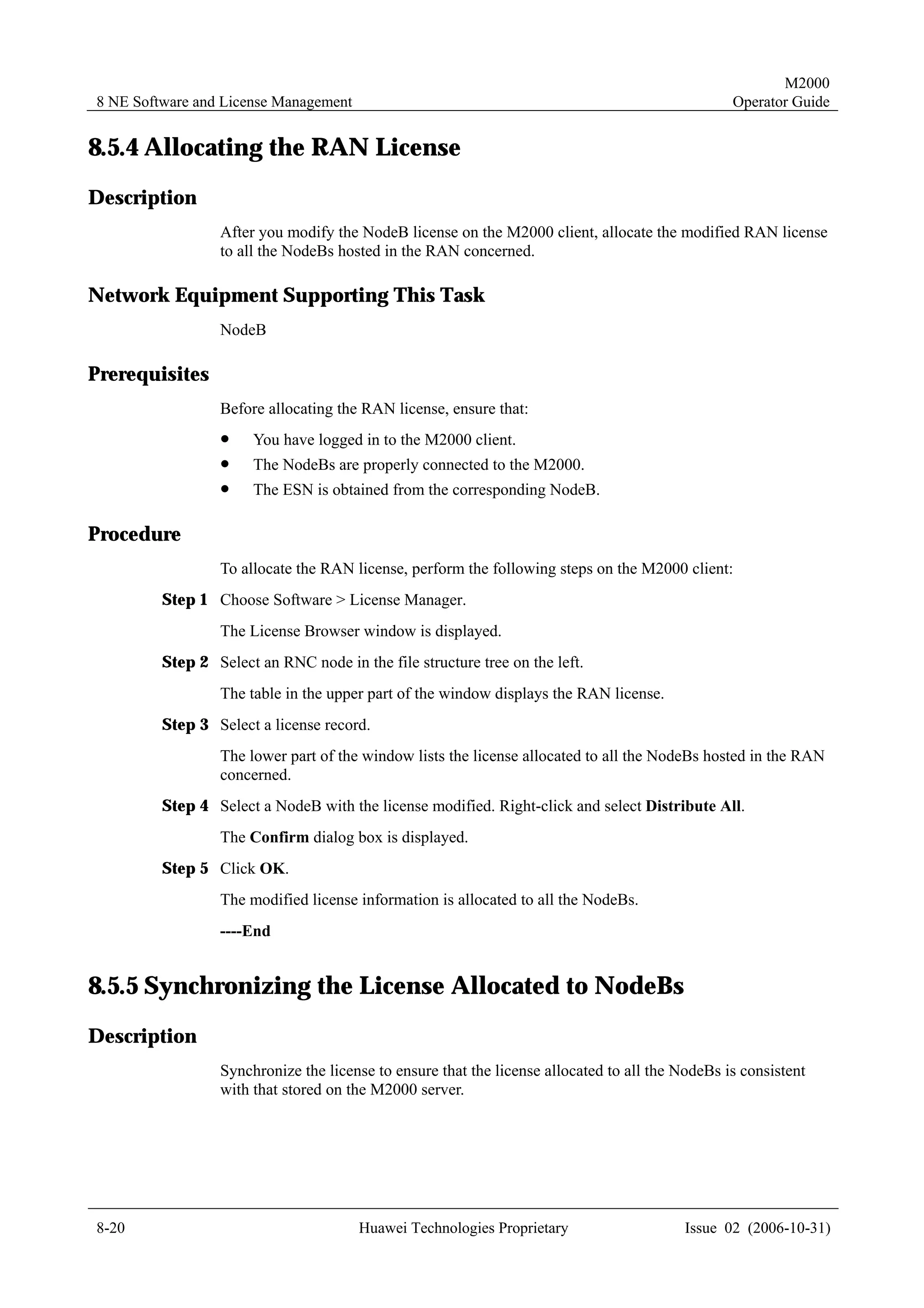 M2000
8 NE Software and License Management                                                             Operator Guide


8.5.4 Allocating the RAN License
Description
                 After you modify the NodeB license on the M2000 client, allocate the modified RAN license
                 to all the NodeBs hosted in the RAN concerned.

Network Equipment Supporting This Task
                 NodeB

Prerequisites
                 Before allocating the RAN license, ensure that:
                 !     You have logged in to the M2000 client.
                 !     The NodeBs are properly connected to the M2000.
                 !     The ESN is obtained from the corresponding NodeB.

Procedure
                 To allocate the RAN license, perform the following steps on the M2000 client:
         Step 1 Choose Software > License Manager.
                 The License Browser window is displayed.
         Step 2 Select an RNC node in the file structure tree on the left.
                 The table in the upper part of the window displays the RAN license.
         Step 3 Select a license record.
                 The lower part of the window lists the license allocated to all the NodeBs hosted in the RAN
                 concerned.
         Step 4 Select a NodeB with the license modified. Right-click and select Distribute All.
                 The Confirm dialog box is displayed.
         Step 5 Click OK.
                 The modified license information is allocated to all the NodeBs.
                 ----End


8.5.5 Synchronizing the License Allocated to NodeBs
Description
                 Synchronize the license to ensure that the license allocated to all the NodeBs is consistent
                 with that stored on the M2000 server.




8-20                                   Huawei Technologies Proprietary                    Issue 02 (2006-10-31)
 