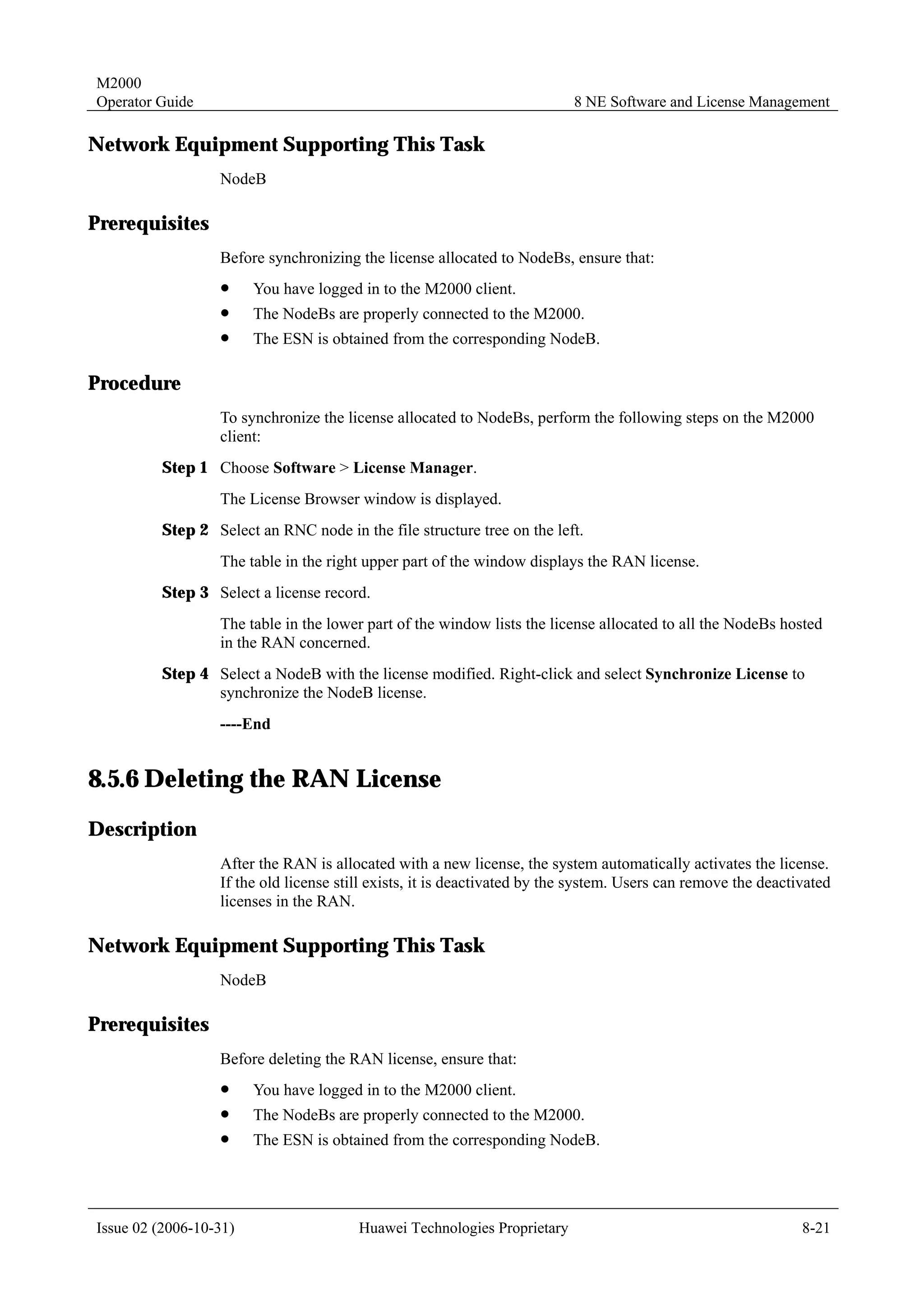 M2000
Operator Guide                                                            8 NE Software and License Management

Network Equipment Supporting This Task
                  NodeB

Prerequisites
                  Before synchronizing the license allocated to NodeBs, ensure that:
                  !     You have logged in to the M2000 client.
                  !     The NodeBs are properly connected to the M2000.
                  !     The ESN is obtained from the corresponding NodeB.

Procedure
                  To synchronize the license allocated to NodeBs, perform the following steps on the M2000
                  client:
         Step 1 Choose Software > License Manager.
                  The License Browser window is displayed.
         Step 2 Select an RNC node in the file structure tree on the left.
                  The table in the right upper part of the window displays the RAN license.
         Step 3 Select a license record.
                  The table in the lower part of the window lists the license allocated to all the NodeBs hosted
                  in the RAN concerned.
         Step 4 Select a NodeB with the license modified. Right-click and select Synchronize License to
                synchronize the NodeB license.
                  ----End


8.5.6 Deleting the RAN License
Description
                  After the RAN is allocated with a new license, the system automatically activates the license.
                  If the old license still exists, it is deactivated by the system. Users can remove the deactivated
                  licenses in the RAN.

Network Equipment Supporting This Task
                  NodeB

Prerequisites
                  Before deleting the RAN license, ensure that:
                  !     You have logged in to the M2000 client.
                  !     The NodeBs are properly connected to the M2000.
                  !     The ESN is obtained from the corresponding NodeB.




Issue 02 (2006-10-31)                   Huawei Technologies Proprietary                                        8-21
 