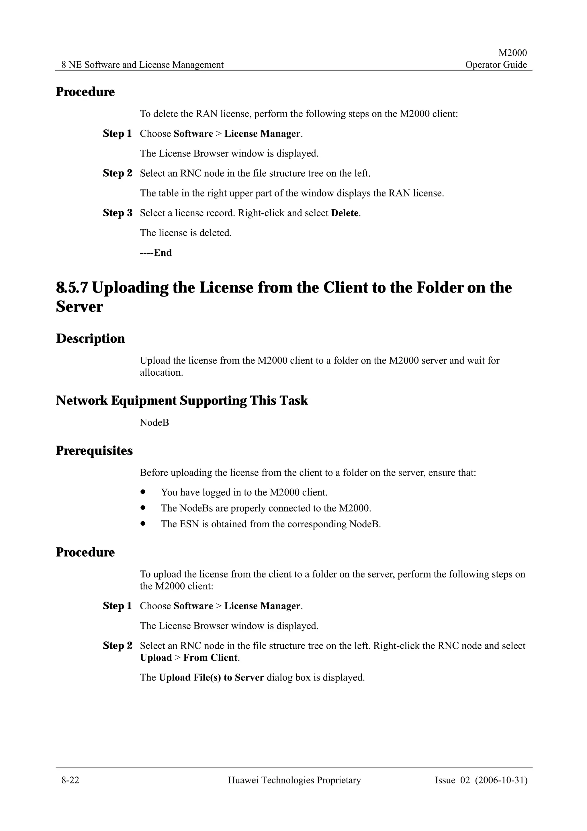 M2000
8 NE Software and License Management                                                              Operator Guide

Procedure
                 To delete the RAN license, perform the following steps on the M2000 client:
         Step 1 Choose Software > License Manager.
                 The License Browser window is displayed.
         Step 2 Select an RNC node in the file structure tree on the left.
                 The table in the right upper part of the window displays the RAN license.
         Step 3 Select a license record. Right-click and select Delete.
                 The license is deleted.
                 ----End


8.5.7 Uploading the License from the Client to the Folder on the
Server
Description
                 Upload the license from the M2000 client to a folder on the M2000 server and wait for
                 allocation.

Network Equipment Supporting This Task
                 NodeB

Prerequisites
                 Before uploading the license from the client to a folder on the server, ensure that:
                 !     You have logged in to the M2000 client.
                 !     The NodeBs are properly connected to the M2000.
                 !     The ESN is obtained from the corresponding NodeB.

Procedure
                 To upload the license from the client to a folder on the server, perform the following steps on
                 the M2000 client:
         Step 1 Choose Software > License Manager.
                 The License Browser window is displayed.
         Step 2 Select an RNC node in the file structure tree on the left. Right-click the RNC node and select
                Upload > From Client.
                 The Upload File(s) to Server dialog box is displayed.




8-22                                   Huawei Technologies Proprietary                    Issue 02 (2006-10-31)
 