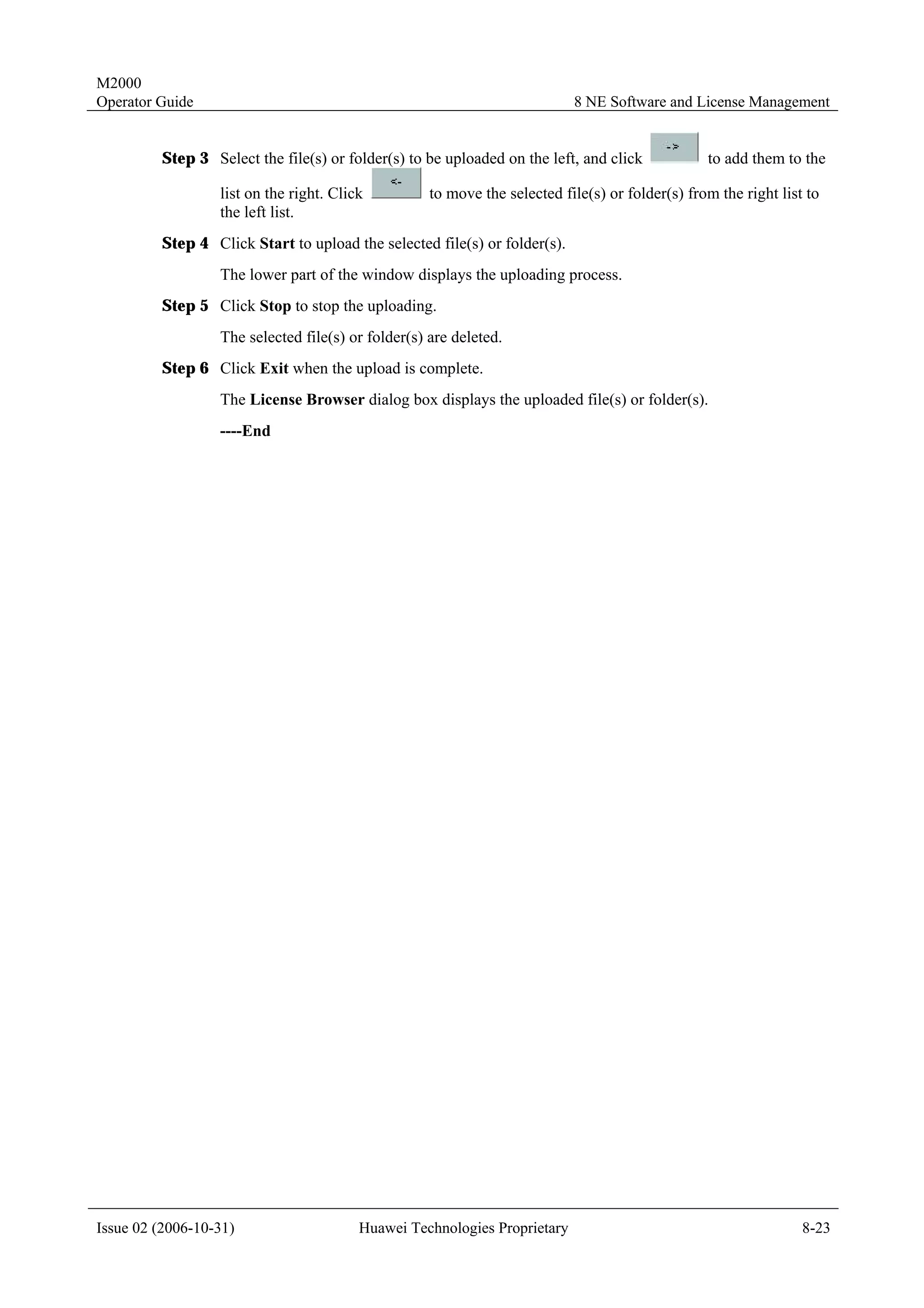 M2000
Operator Guide                                                             8 NE Software and License Management


         Step 3 Select the file(s) or folder(s) to be uploaded on the left, and click            to add them to the

                  list on the right. Click          to move the selected file(s) or folder(s) from the right list to
                  the left list.
         Step 4 Click Start to upload the selected file(s) or folder(s).
                  The lower part of the window displays the uploading process.
         Step 5 Click Stop to stop the uploading.
                  The selected file(s) or folder(s) are deleted.
         Step 6 Click Exit when the upload is complete.
                  The License Browser dialog box displays the uploaded file(s) or folder(s).
                  ----End




Issue 02 (2006-10-31)                    Huawei Technologies Proprietary                                         8-23
 