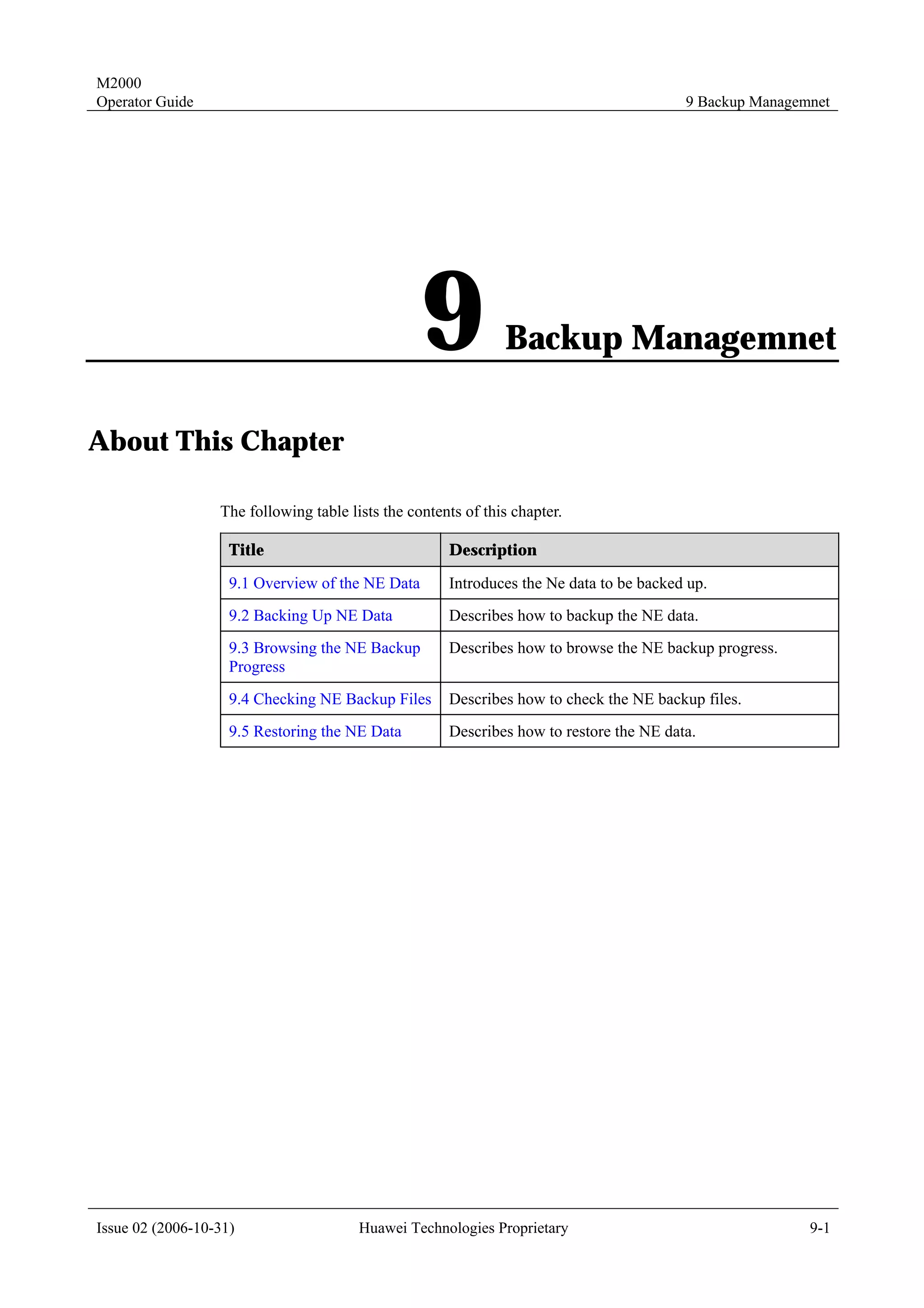 M2000
Operator Guide                                                                           9 Backup Managemnet




                                                  9            Backup Managemnet

About This Chapter

                  The following table lists the contents of this chapter.

                    Title                             Description

                    9.1 Overview of the NE Data       Introduces the Ne data to be backed up.
                    9.2 Backing Up NE Data            Describes how to backup the NE data.
                    9.3 Browsing the NE Backup        Describes how to browse the NE backup progress.
                    Progress
                    9.4 Checking NE Backup Files      Describes how to check the NE backup files.
                    9.5 Restoring the NE Data         Describes how to restore the NE data.




Issue 02 (2006-10-31)                   Huawei Technologies Proprietary                                  9-1
 