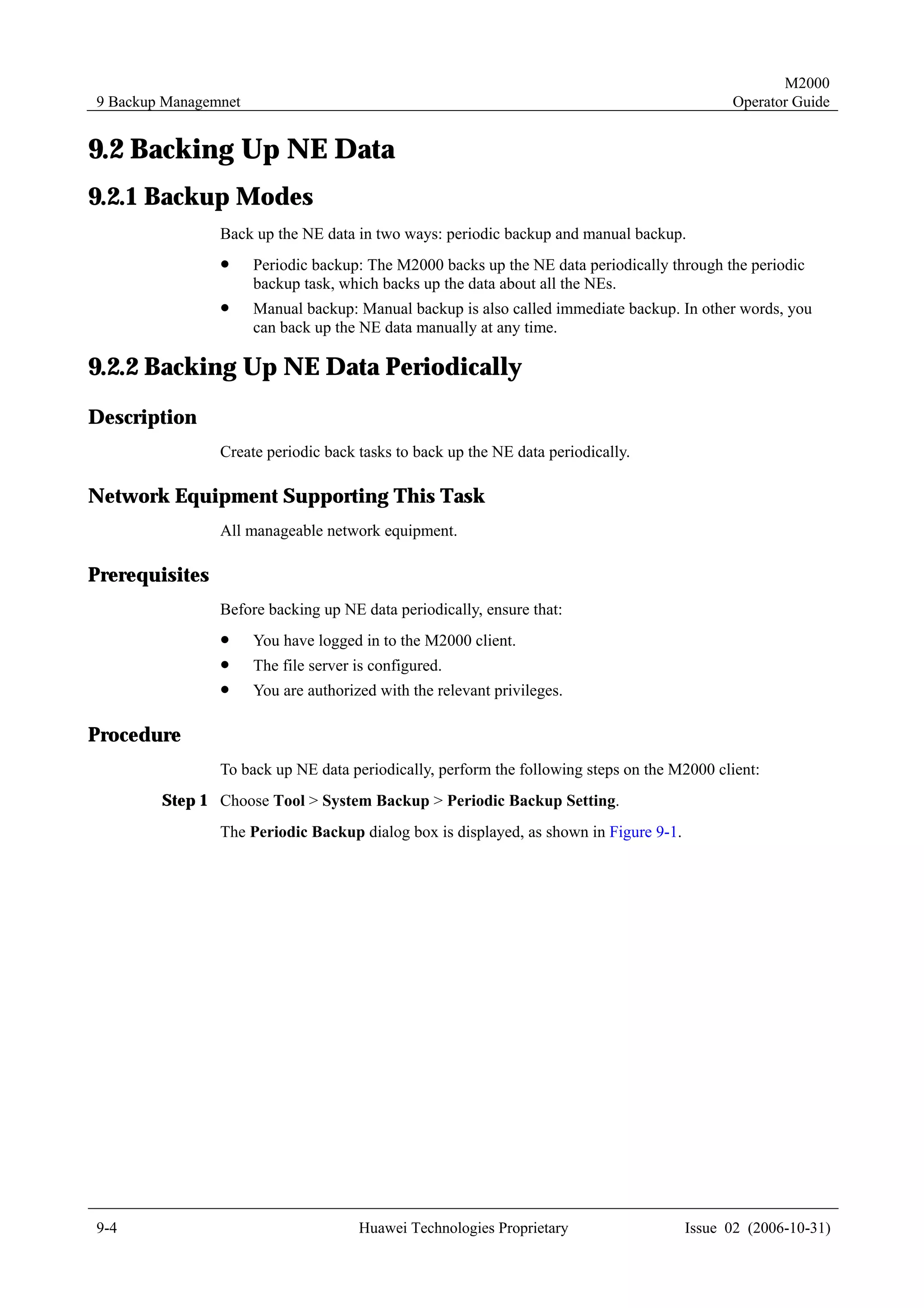 M2000
9 Backup Managemnet                                                                          Operator Guide


9.2 Backing Up NE Data
9.2.1 Backup Modes
                Back up the NE data in two ways: periodic backup and manual backup.
                !     Periodic backup: The M2000 backs up the NE data periodically through the periodic
                      backup task, which backs up the data about all the NEs.
                !     Manual backup: Manual backup is also called immediate backup. In other words, you
                      can back up the NE data manually at any time.

9.2.2 Backing Up NE Data Periodically
Description
                Create periodic back tasks to back up the NE data periodically.

Network Equipment Supporting This Task
                All manageable network equipment.

Prerequisites
                Before backing up NE data periodically, ensure that:
                !     You have logged in to the M2000 client.
                !     The file server is configured.
                !     You are authorized with the relevant privileges.

Procedure
                To back up NE data periodically, perform the following steps on the M2000 client:
        Step 1 Choose Tool > System Backup > Periodic Backup Setting.
                The Periodic Backup dialog box is displayed, as shown in Figure 9-1.




9-4                                   Huawei Technologies Proprietary                  Issue 02 (2006-10-31)
 
