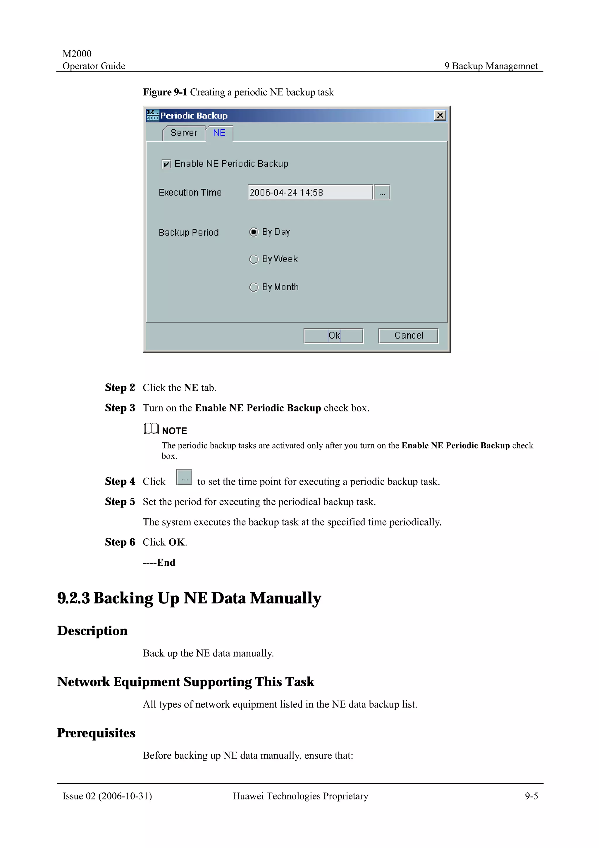M2000
Operator Guide                                                                                    9 Backup Managemnet

                  Figure 9-1 Creating a periodic NE backup task




         Step 2 Click the NE tab.
         Step 3 Turn on the Enable NE Periodic Backup check box.


                        The periodic backup tasks are activated only after you turn on the Enable NE Periodic Backup check
                        box.

         Step 4 Click            to set the time point for executing a periodic backup task.
         Step 5 Set the period for executing the periodical backup task.
                  The system executes the backup task at the specified time periodically.
         Step 6 Click OK.
                  ----End


9.2.3 Backing Up NE Data Manually
Description
                  Back up the NE data manually.

Network Equipment Supporting This Task
                  All types of network equipment listed in the NE data backup list.

Prerequisites
                  Before backing up NE data manually, ensure that:


Issue 02 (2006-10-31)                     Huawei Technologies Proprietary                                              9-5
 