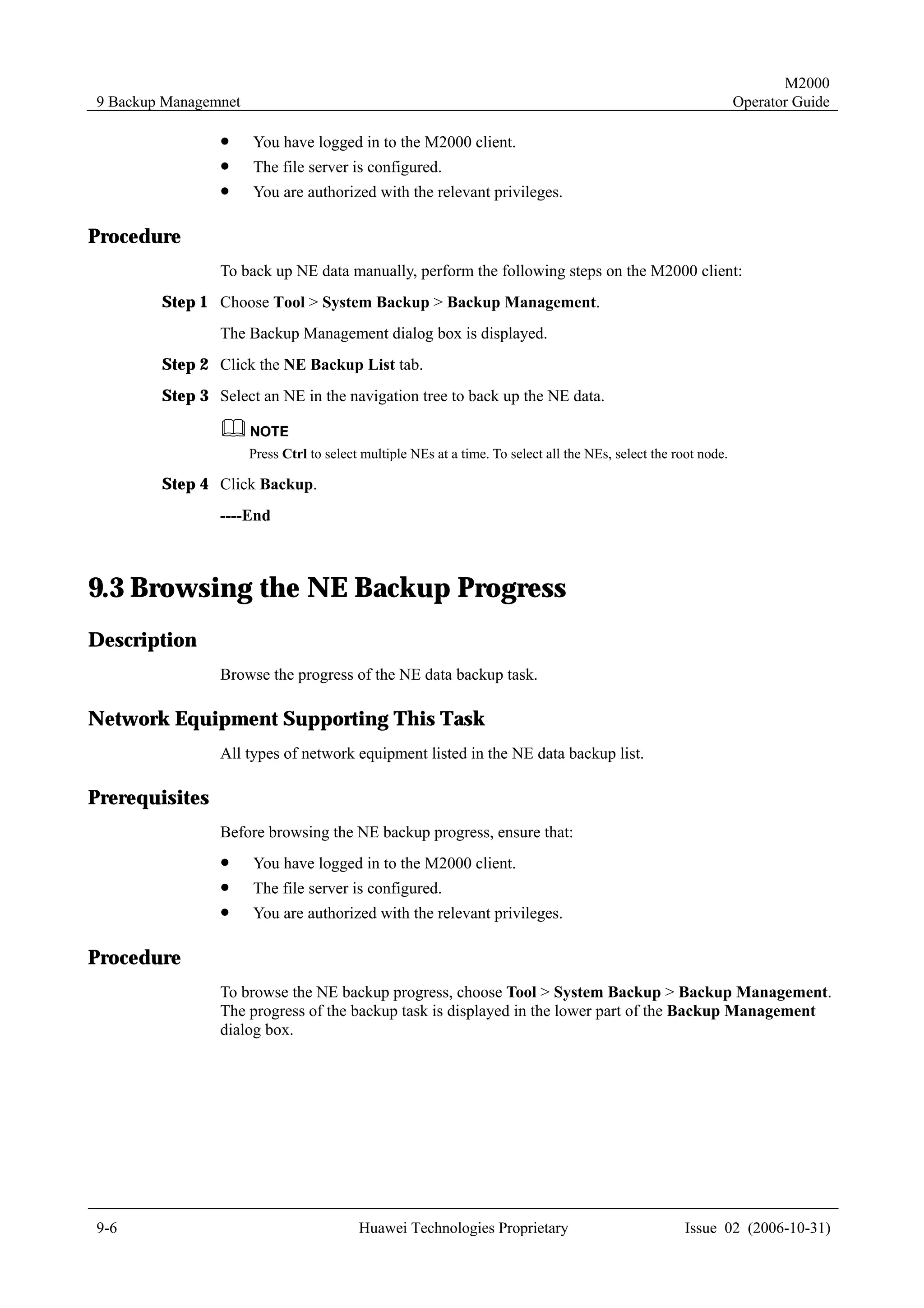 M2000
9 Backup Managemnet                                                                                               Operator Guide

                !     You have logged in to the M2000 client.
                !     The file server is configured.
                !     You are authorized with the relevant privileges.

Procedure
                To back up NE data manually, perform the following steps on the M2000 client:
        Step 1 Choose Tool > System Backup > Backup Management.
                The Backup Management dialog box is displayed.
        Step 2 Click the NE Backup List tab.
        Step 3 Select an NE in the navigation tree to back up the NE data.


                      Press Ctrl to select multiple NEs at a time. To select all the NEs, select the root node.

        Step 4 Click Backup.
                ----End



9.3 Browsing the NE Backup Progress
Description
                Browse the progress of the NE data backup task.

Network Equipment Supporting This Task
                All types of network equipment listed in the NE data backup list.

Prerequisites
                Before browsing the NE backup progress, ensure that:
                !     You have logged in to the M2000 client.
                !     The file server is configured.
                !     You are authorized with the relevant privileges.

Procedure
                To browse the NE backup progress, choose Tool > System Backup > Backup Management.
                The progress of the backup task is displayed in the lower part of the Backup Management
                dialog box.




9-6                                       Huawei Technologies Proprietary                              Issue 02 (2006-10-31)
 