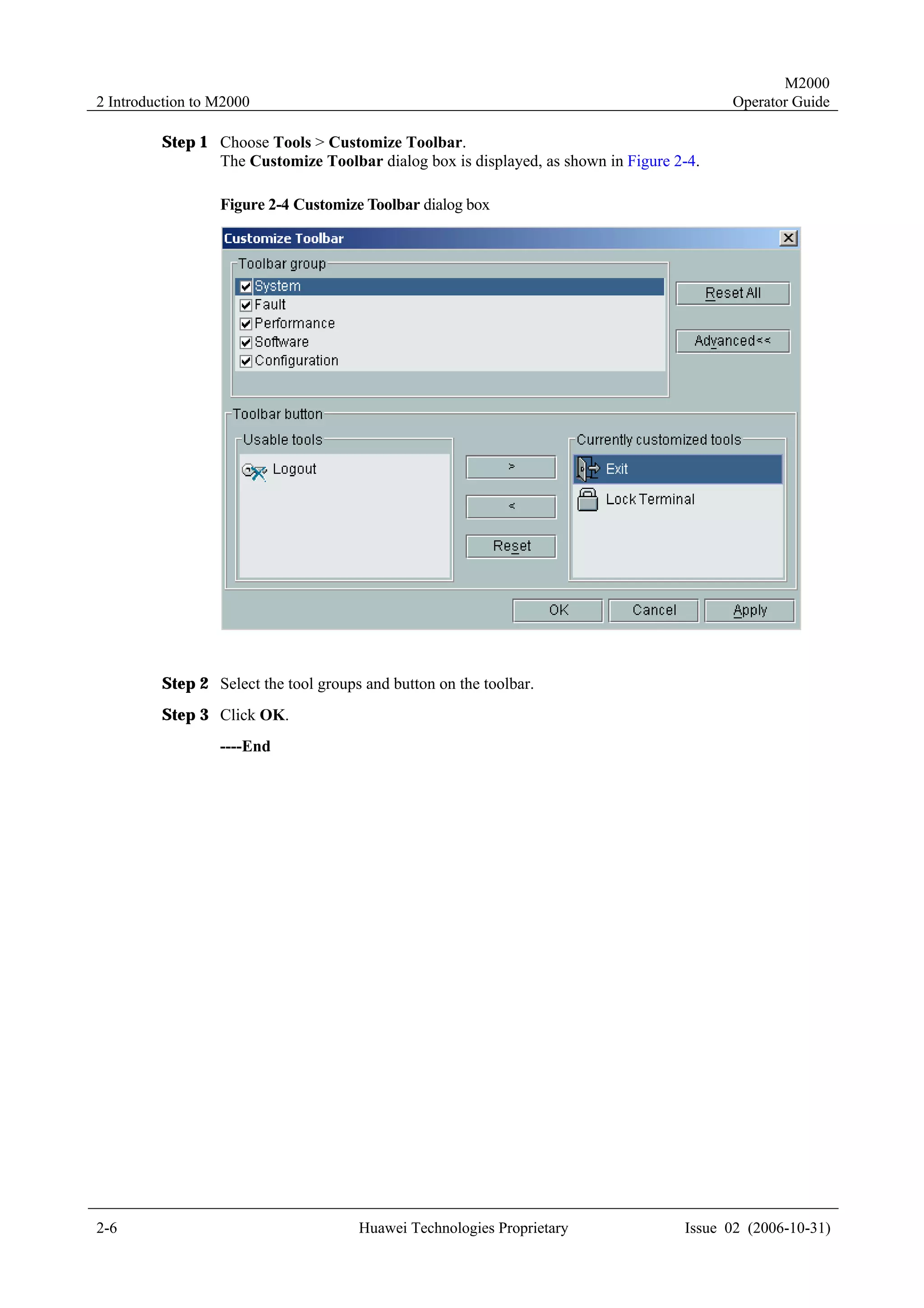 M2000
2 Introduction to M2000                                                                  Operator Guide

         Step 1 Choose Tools > Customize Toolbar.
                The Customize Toolbar dialog box is displayed, as shown in Figure 2-4.

                  Figure 2-4 Customize Toolbar dialog box




         Step 2 Select the tool groups and button on the toolbar.
         Step 3 Click OK.
                  ----End




2-6                                   Huawei Technologies Proprietary              Issue 02 (2006-10-31)
 