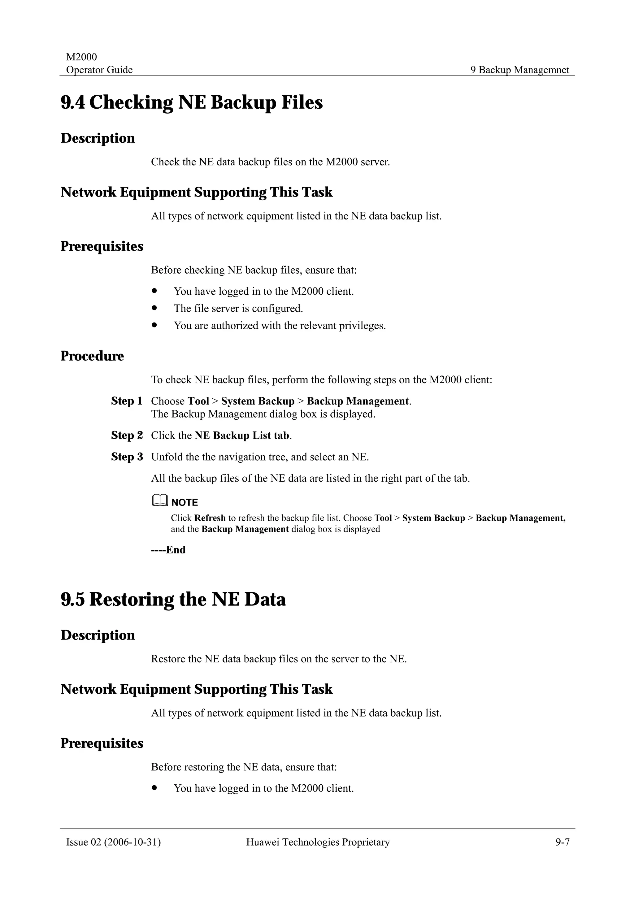 M2000
Operator Guide                                                                                   9 Backup Managemnet


9.4 Checking NE Backup Files
Description
                  Check the NE data backup files on the M2000 server.

Network Equipment Supporting This Task
                  All types of network equipment listed in the NE data backup list.

Prerequisites
                  Before checking NE backup files, ensure that:
                  !     You have logged in to the M2000 client.
                  !     The file server is configured.
                  !     You are authorized with the relevant privileges.

Procedure
                  To check NE backup files, perform the following steps on the M2000 client:
         Step 1 Choose Tool > System Backup > Backup Management.
                The Backup Management dialog box is displayed.
         Step 2 Click the NE Backup List tab.
         Step 3 Unfold the the navigation tree, and select an NE.
                  All the backup files of the NE data are listed in the right part of the tab.


                        Click Refresh to refresh the backup file list. Choose Tool > System Backup > Backup Management,
                        and the Backup Management dialog box is displayed

                  ----End



9.5 Restoring the NE Data
Description
                  Restore the NE data backup files on the server to the NE.

Network Equipment Supporting This Task
                  All types of network equipment listed in the NE data backup list.

Prerequisites
                  Before restoring the NE data, ensure that:
                  !     You have logged in to the M2000 client.



Issue 02 (2006-10-31)                     Huawei Technologies Proprietary                                           9-7
 