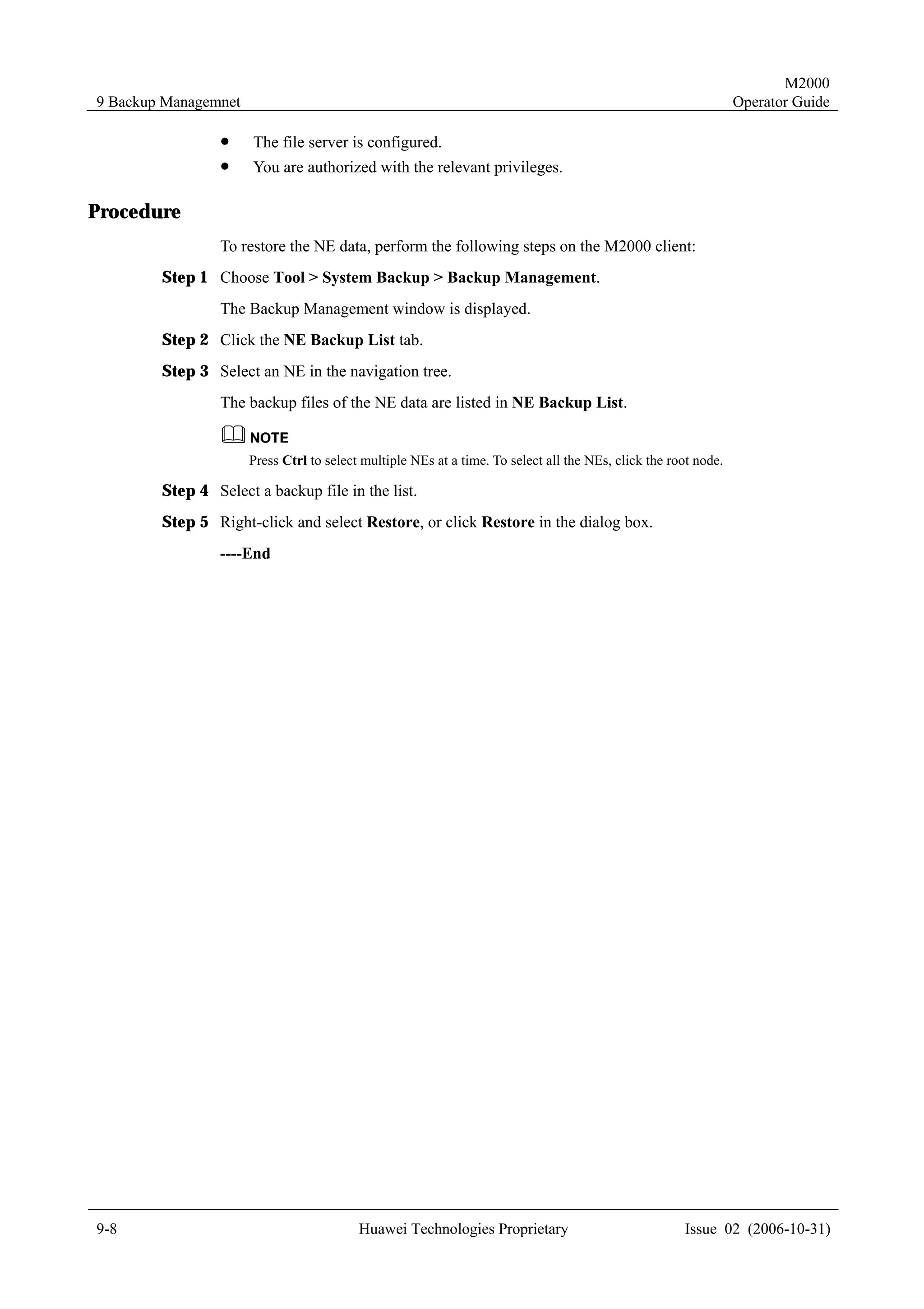 M2000
9 Backup Managemnet                                                                                              Operator Guide

                 !    The file server is configured.
                 !    You are authorized with the relevant privileges.

Procedure
                 To restore the NE data, perform the following steps on the M2000 client:
        Step 1 Choose Tool > System Backup > Backup Management.
                 The Backup Management window is displayed.
        Step 2 Click the NE Backup List tab.
        Step 3 Select an NE in the navigation tree.
                 The backup files of the NE data are listed in NE Backup List.


                      Press Ctrl to select multiple NEs at a time. To select all the NEs, click the root node.

        Step 4 Select a backup file in the list.
        Step 5 Right-click and select Restore, or click Restore in the dialog box.
                 ----End




9-8                                       Huawei Technologies Proprietary                             Issue 02 (2006-10-31)
 