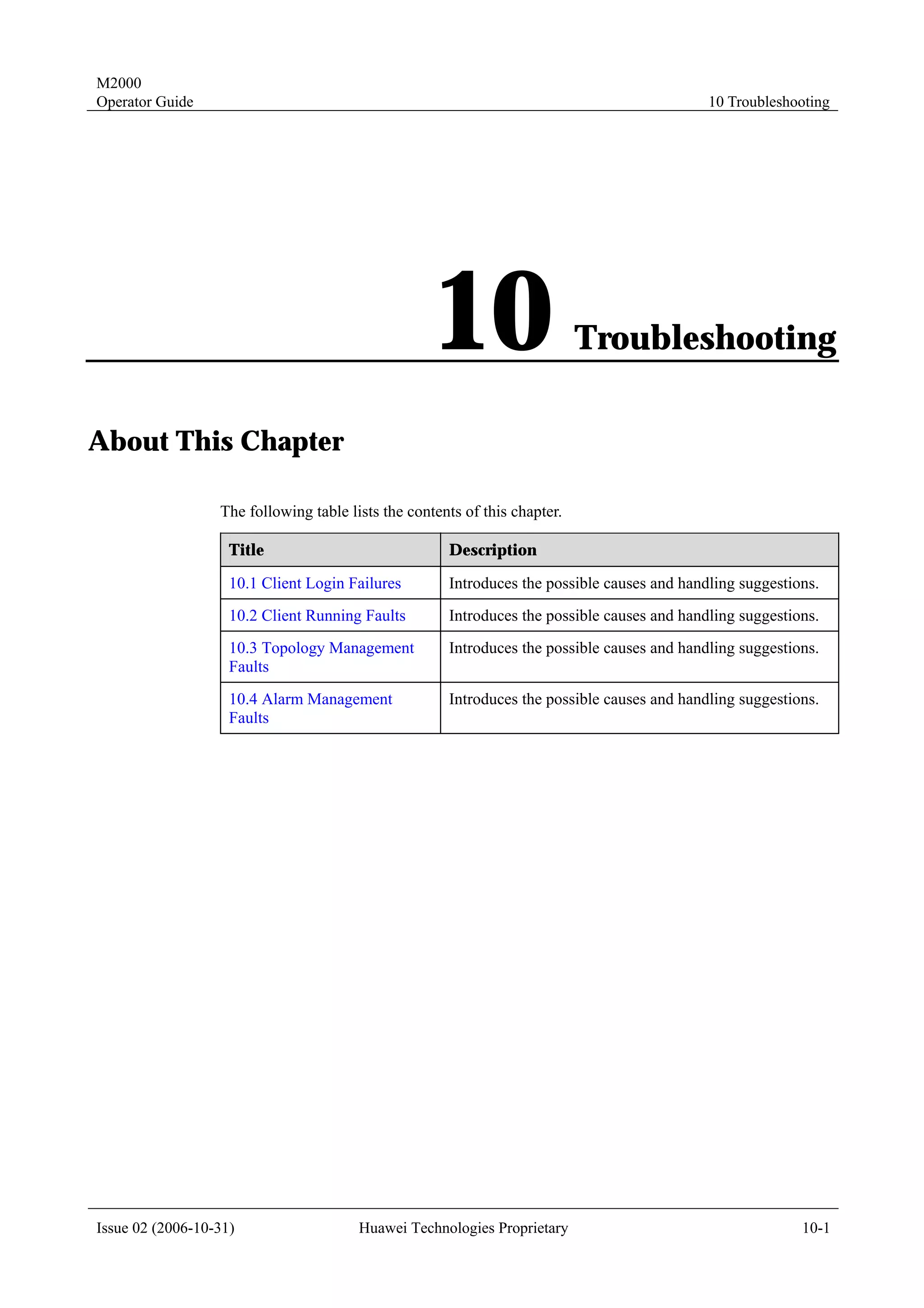 M2000
Operator Guide                                                                               10 Troubleshooting




                                                    10                      Troubleshooting

About This Chapter

                  The following table lists the contents of this chapter.

                    Title                             Description

                    10.1 Client Login Failures        Introduces the possible causes and handling suggestions.
                    10.2 Client Running Faults        Introduces the possible causes and handling suggestions.
                    10.3 Topology Management          Introduces the possible causes and handling suggestions.
                    Faults
                    10.4 Alarm Management             Introduces the possible causes and handling suggestions.
                    Faults




Issue 02 (2006-10-31)                   Huawei Technologies Proprietary                                    10-1
 