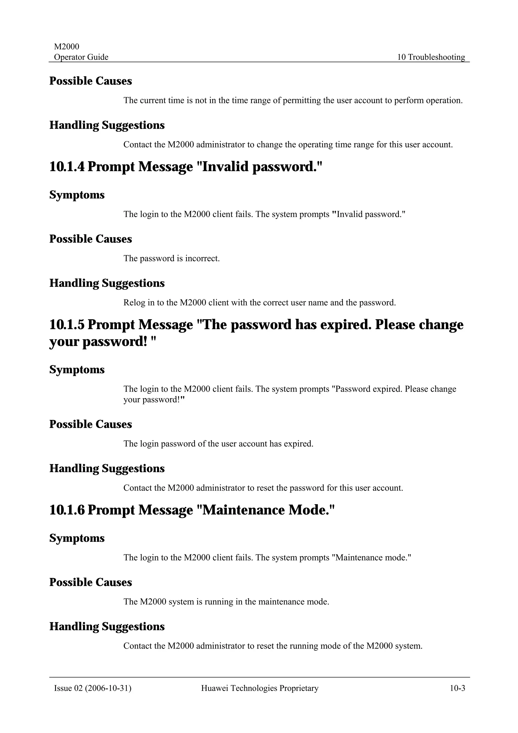 M2000
Operator Guide                                                                                10 Troubleshooting

Possible Causes
                  The current time is not in the time range of permitting the user account to perform operation.

Handling Suggestions
                  Contact the M2000 administrator to change the operating time range for this user account.

10.1.4 Prompt Message "Invalid password."
Symptoms
                  The login to the M2000 client fails. The system prompts "Invalid password."

Possible Causes
                  The password is incorrect.

Handling Suggestions
                  Relog in to the M2000 client with the correct user name and the password.

10.1.5 Prompt Message "The password has expired. Please change
your password! "
Symptoms
                  The login to the M2000 client fails. The system prompts "Password expired. Please change
                  your password!"

Possible Causes
                  The login password of the user account has expired.

Handling Suggestions
                  Contact the M2000 administrator to reset the password for this user account.

10.1.6 Prompt Message "Maintenance Mode."
Symptoms
                  The login to the M2000 client fails. The system prompts "Maintenance mode."

Possible Causes
                  The M2000 system is running in the maintenance mode.

Handling Suggestions
                  Contact the M2000 administrator to reset the running mode of the M2000 system.



Issue 02 (2006-10-31)                  Huawei Technologies Proprietary                                      10-3
 