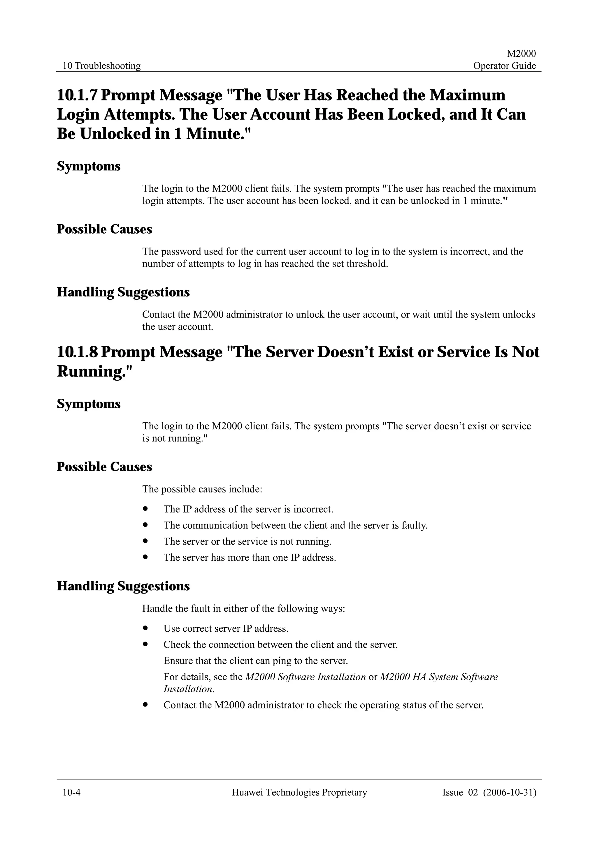 M2000
10 Troubleshooting                                                                                  Operator Guide


10.1.7 Prompt Message "The User Has Reached the Maximum
Login Attempts. The User Account Has Been Locked, and It Can
Be Unlocked in 1 Minute."
Symptoms
                     The login to the M2000 client fails. The system prompts "The user has reached the maximum
                     login attempts. The user account has been locked, and it can be unlocked in 1 minute."

Possible Causes
                     The password used for the current user account to log in to the system is incorrect, and the
                     number of attempts to log in has reached the set threshold.

Handling Suggestions
                     Contact the M2000 administrator to unlock the user account, or wait until the system unlocks
                     the user account.

10.1.8 Prompt Message "The Server Doesn’t Exist or Service Is Not
Running."
Symptoms
                     The login to the M2000 client fails. The system prompts "The server doesn’t exist or service
                     is not running."

Possible Causes
                     The possible causes include:
                     !    The IP address of the server is incorrect.
                     !    The communication between the client and the server is faulty.
                     !    The server or the service is not running.
                     !    The server has more than one IP address.

Handling Suggestions
                     Handle the fault in either of the following ways:
                     !    Use correct server IP address.
                     !    Check the connection between the client and the server.
                          Ensure that the client can ping to the server.
                          For details, see the M2000 Software Installation or M2000 HA System Software
                          Installation.
                     !    Contact the M2000 administrator to check the operating status of the server.




10-4                                       Huawei Technologies Proprietary                   Issue 02 (2006-10-31)
 