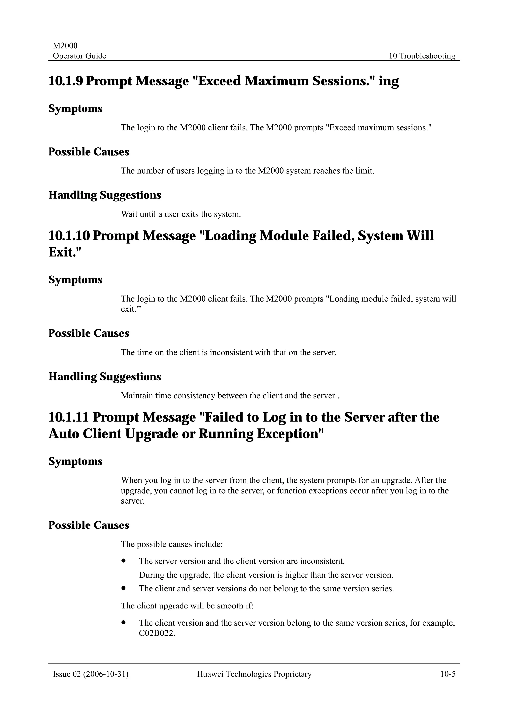 M2000
Operator Guide                                                                                 10 Troubleshooting


10.1.9 Prompt Message "Exceed Maximum Sessions." ing
Symptoms
                  The login to the M2000 client fails. The M2000 prompts "Exceed maximum sessions."

Possible Causes
                  The number of users logging in to the M2000 system reaches the limit.

Handling Suggestions
                  Wait until a user exits the system.

10.1.10 Prompt Message "Loading Module Failed, System Will
Exit."
Symptoms
                  The login to the M2000 client fails. The M2000 prompts "Loading module failed, system will
                  exit."

Possible Causes
                  The time on the client is inconsistent with that on the server.

Handling Suggestions
                  Maintain time consistency between the client and the server .

10.1.11 Prompt Message "Failed to Log in to the Server after the
Auto Client Upgrade or Running Exception"
Symptoms
                  When you log in to the server from the client, the system prompts for an upgrade. After the
                  upgrade, you cannot log in to the server, or function exceptions occur after you log in to the
                  server.

Possible Causes
                  The possible causes include:
                  !     The server version and the client version are inconsistent.
                        During the upgrade, the client version is higher than the server version.
                  !     The client and server versions do not belong to the same version series.
                  The client upgrade will be smooth if:
                  !     The client version and the server version belong to the same version series, for example,
                        C02B022.



Issue 02 (2006-10-31)                   Huawei Technologies Proprietary                                      10-5
 