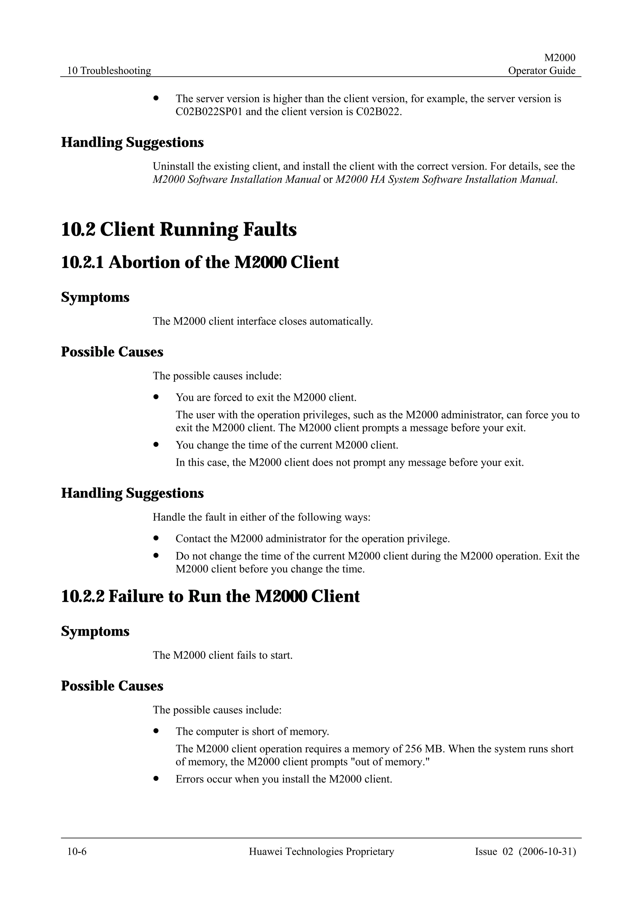 M2000
10 Troubleshooting                                                                                       Operator Guide

                     !    The server version is higher than the client version, for example, the server version is
                          C02B022SP01 and the client version is C02B022.

Handling Suggestions
                     Uninstall the existing client, and install the client with the correct version. For details, see the
                     M2000 Software Installation Manual or M2000 HA System Software Installation Manual.



10.2 Client Running Faults
10.2.1 Abortion of the M2000 Client
Symptoms
                     The M2000 client interface closes automatically.

Possible Causes
                     The possible causes include:
                     !    You are forced to exit the M2000 client.
                          The user with the operation privileges, such as the M2000 administrator, can force you to
                          exit the M2000 client. The M2000 client prompts a message before your exit.
                     !    You change the time of the current M2000 client.
                          In this case, the M2000 client does not prompt any message before your exit.

Handling Suggestions
                     Handle the fault in either of the following ways:
                     !    Contact the M2000 administrator for the operation privilege.
                     !    Do not change the time of the current M2000 client during the M2000 operation. Exit the
                          M2000 client before you change the time.

10.2.2 Failure to Run the M2000 Client
Symptoms
                     The M2000 client fails to start.

Possible Causes
                     The possible causes include:
                     !    The computer is short of memory.
                          The M2000 client operation requires a memory of 256 MB. When the system runs short
                          of memory, the M2000 client prompts "out of memory."
                     !    Errors occur when you install the M2000 client.




10-6                                       Huawei Technologies Proprietary                       Issue 02 (2006-10-31)
 