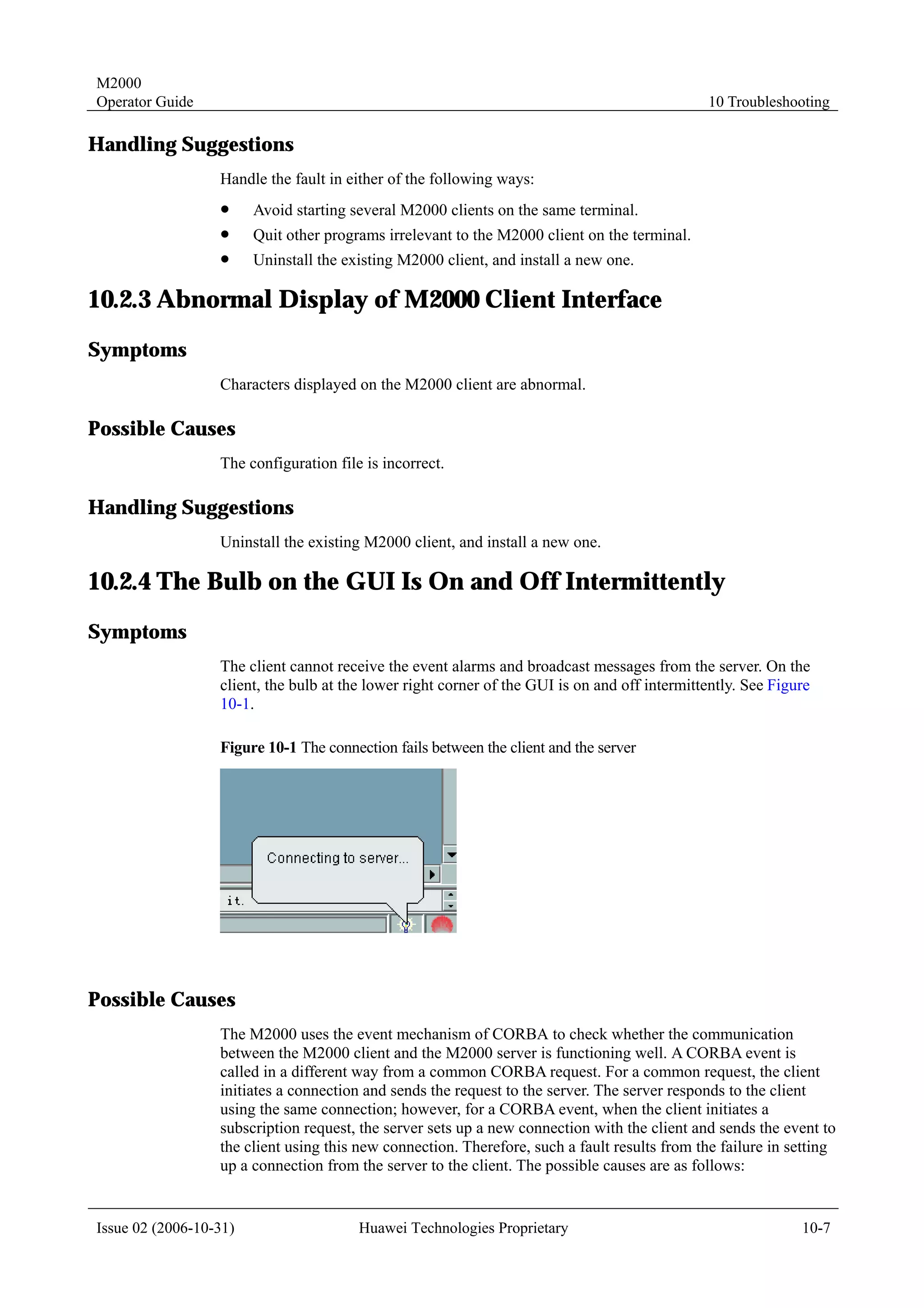 M2000
Operator Guide                                                                                 10 Troubleshooting

Handling Suggestions
                  Handle the fault in either of the following ways:
                  !     Avoid starting several M2000 clients on the same terminal.
                  !     Quit other programs irrelevant to the M2000 client on the terminal.
                  !     Uninstall the existing M2000 client, and install a new one.

10.2.3 Abnormal Display of M2000 Client Interface
Symptoms
                  Characters displayed on the M2000 client are abnormal.

Possible Causes
                  The configuration file is incorrect.

Handling Suggestions
                  Uninstall the existing M2000 client, and install a new one.

10.2.4 The Bulb on the GUI Is On and Off Intermittently
Symptoms
                  The client cannot receive the event alarms and broadcast messages from the server. On the
                  client, the bulb at the lower right corner of the GUI is on and off intermittently. See Figure
                  10-1.

                  Figure 10-1 The connection fails between the client and the server




Possible Causes
                  The M2000 uses the event mechanism of CORBA to check whether the communication
                  between the M2000 client and the M2000 server is functioning well. A CORBA event is
                  called in a different way from a common CORBA request. For a common request, the client
                  initiates a connection and sends the request to the server. The server responds to the client
                  using the same connection; however, for a CORBA event, when the client initiates a
                  subscription request, the server sets up a new connection with the client and sends the event to
                  the client using this new connection. Therefore, such a fault results from the failure in setting
                  up a connection from the server to the client. The possible causes are as follows:


Issue 02 (2006-10-31)                   Huawei Technologies Proprietary                                       10-7
 