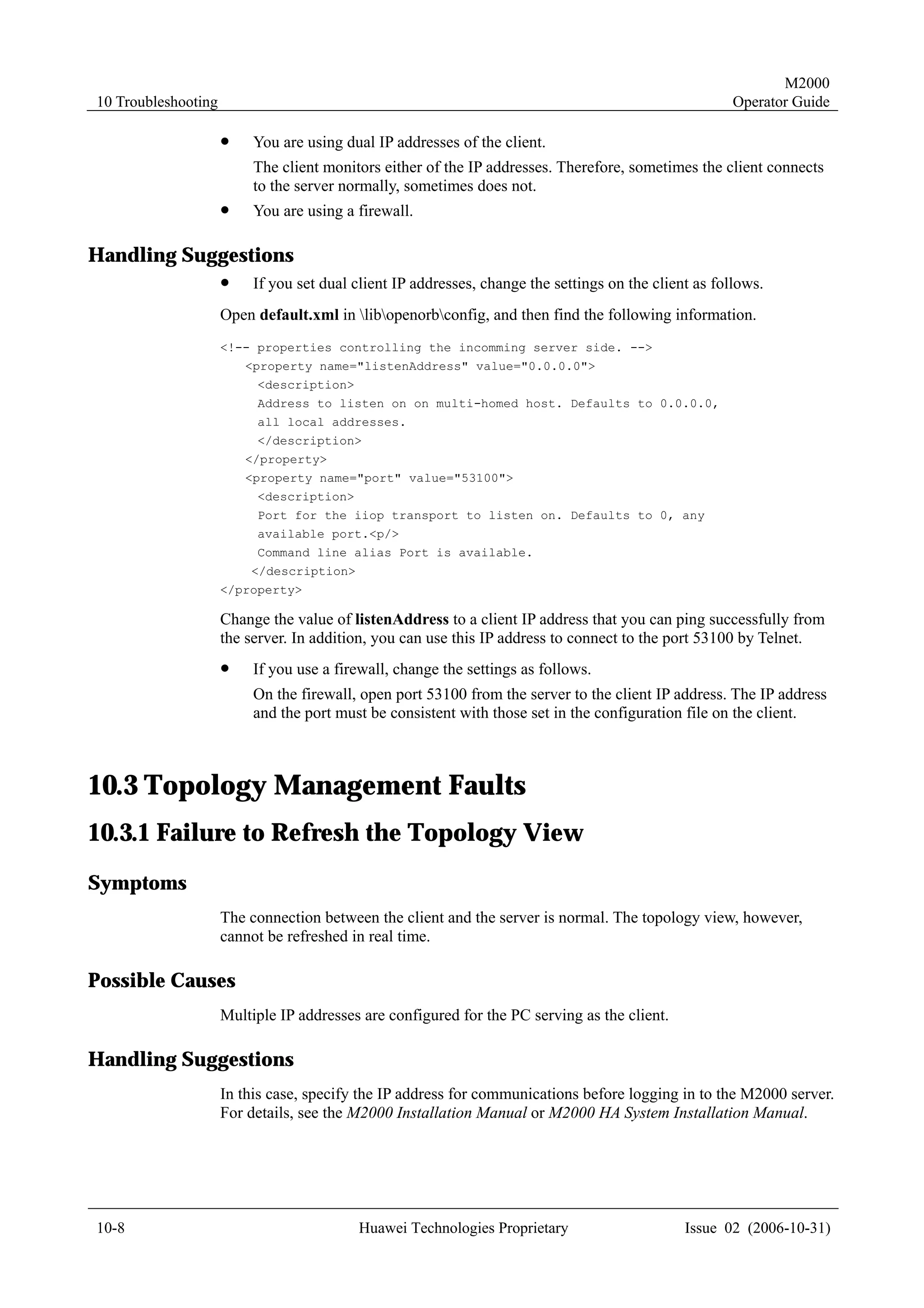 M2000
10 Troubleshooting                                                                                     Operator Guide

                     !    You are using dual IP addresses of the client.
                          The client monitors either of the IP addresses. Therefore, sometimes the client connects
                          to the server normally, sometimes does not.
                     !    You are using a firewall.

Handling Suggestions
                     !    If you set dual client IP addresses, change the settings on the client as follows.
                     Open default.xml in libopenorbconfig, and then find the following information.
                     <!-- properties controlling the incomming server side. -->
                         <property name="listenAddress" value="0.0.0.0">
                          <description>
                          Address to listen on on multi-homed host. Defaults to 0.0.0.0,
                          all local addresses.
                          </description>
                         </property>
                         <property name="port" value="53100">
                          <description>
                          Port for the iiop transport to listen on. Defaults to 0, any
                          available port.<p/>
                          Command line alias Port is available.
                         </description>
                     </property>

                     Change the value of listenAddress to a client IP address that you can ping successfully from
                     the server. In addition, you can use this IP address to connect to the port 53100 by Telnet.
                     !    If you use a firewall, change the settings as follows.
                          On the firewall, open port 53100 from the server to the client IP address. The IP address
                          and the port must be consistent with those set in the configuration file on the client.



10.3 Topology Management Faults
10.3.1 Failure to Refresh the Topology View
Symptoms
                     The connection between the client and the server is normal. The topology view, however,
                     cannot be refreshed in real time.

Possible Causes
                     Multiple IP addresses are configured for the PC serving as the client.

Handling Suggestions
                     In this case, specify the IP address for communications before logging in to the M2000 server.
                     For details, see the M2000 Installation Manual or M2000 HA System Installation Manual.




10-8                                      Huawei Technologies Proprietary                      Issue 02 (2006-10-31)
 