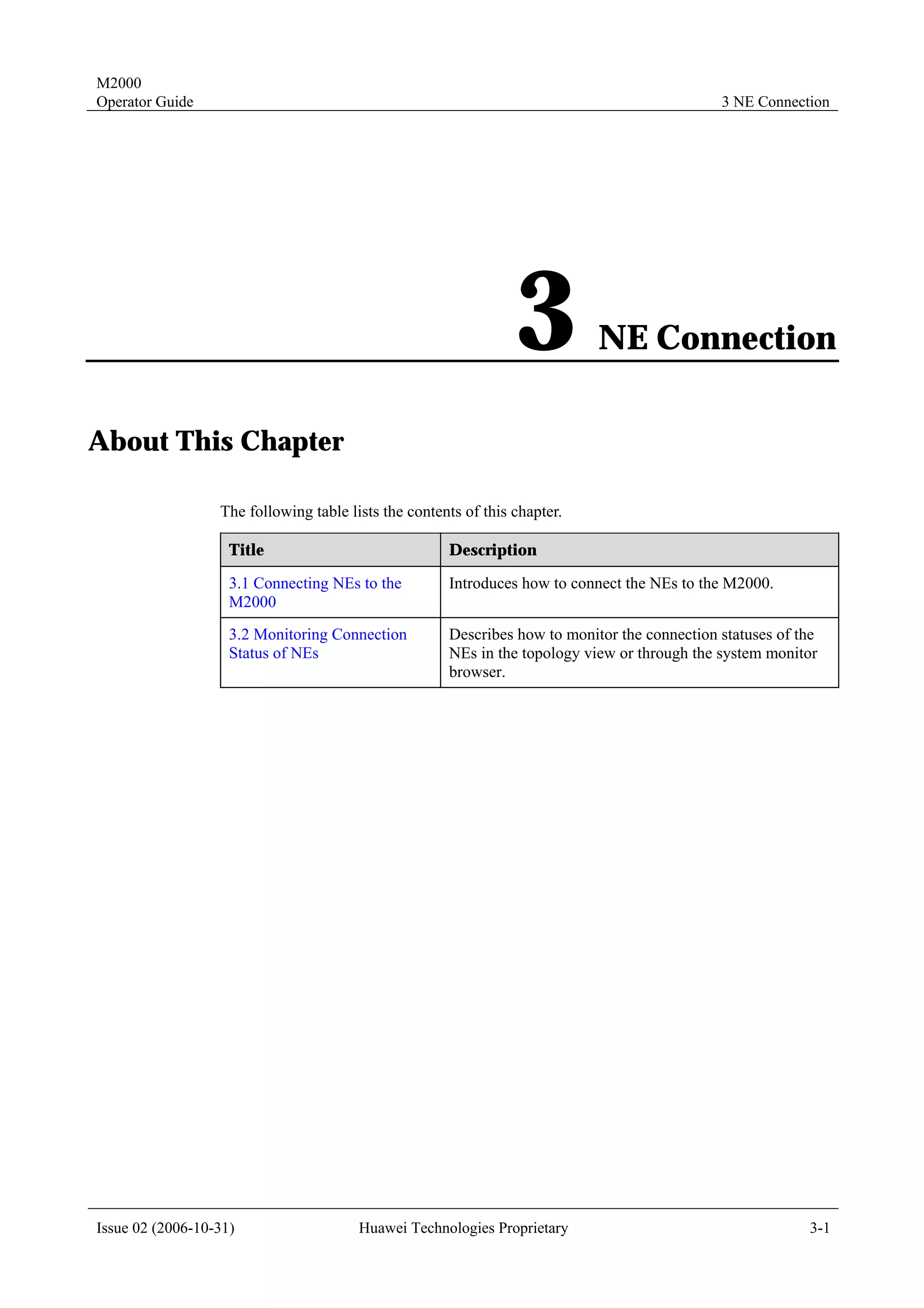 M2000
Operator Guide                                                                                3 NE Connection




                                                                 3          NE Connection

About This Chapter

                  The following table lists the contents of this chapter.

                    Title                             Description

                    3.1 Connecting NEs to the         Introduces how to connect the NEs to the M2000.
                    M2000
                    3.2 Monitoring Connection         Describes how to monitor the connection statuses of the
                    Status of NEs                     NEs in the topology view or through the system monitor
                                                      browser.




Issue 02 (2006-10-31)                   Huawei Technologies Proprietary                                    3-1
 