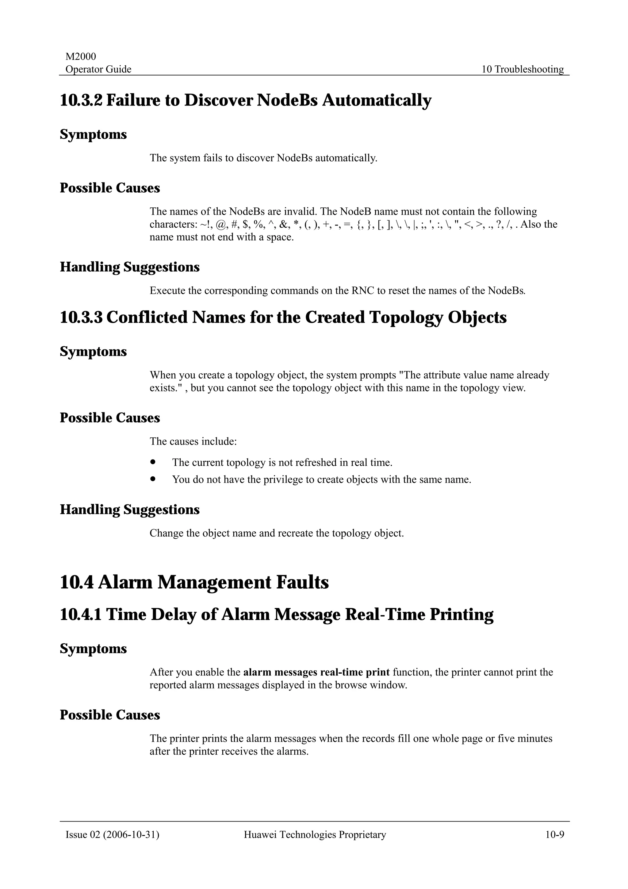 M2000
Operator Guide                                                                                               10 Troubleshooting


10.3.2 Failure to Discover NodeBs Automatically
Symptoms
                  The system fails to discover NodeBs automatically.

Possible Causes
                  The names of the NodeBs are invalid. The NodeB name must not contain the following
                  characters: ~!, @, #, $, %, ^, &, *, (, ), +, -, =, {, }, [, ], , , |, ;, ', :, , ", <, >, ., ?, /, . Also the
                  name must not end with a space.

Handling Suggestions
                  Execute the corresponding commands on the RNC to reset the names of the NodeBs.

10.3.3 Conflicted Names for the Created Topology Objects
Symptoms
                  When you create a topology object, the system prompts "The attribute value name already
                  exists." , but you cannot see the topology object with this name in the topology view.

Possible Causes
                  The causes include:
                  !     The current topology is not refreshed in real time.
                  !     You do not have the privilege to create objects with the same name.

Handling Suggestions
                  Change the object name and recreate the topology object.



10.4 Alarm Management Faults
10.4.1 Time Delay of Alarm Message Real-Time Printing
Symptoms
                  After you enable the alarm messages real-time print function, the printer cannot print the
                  reported alarm messages displayed in the browse window.

Possible Causes
                  The printer prints the alarm messages when the records fill one whole page or five minutes
                  after the printer receives the alarms.




Issue 02 (2006-10-31)                       Huawei Technologies Proprietary                                                    10-9
 