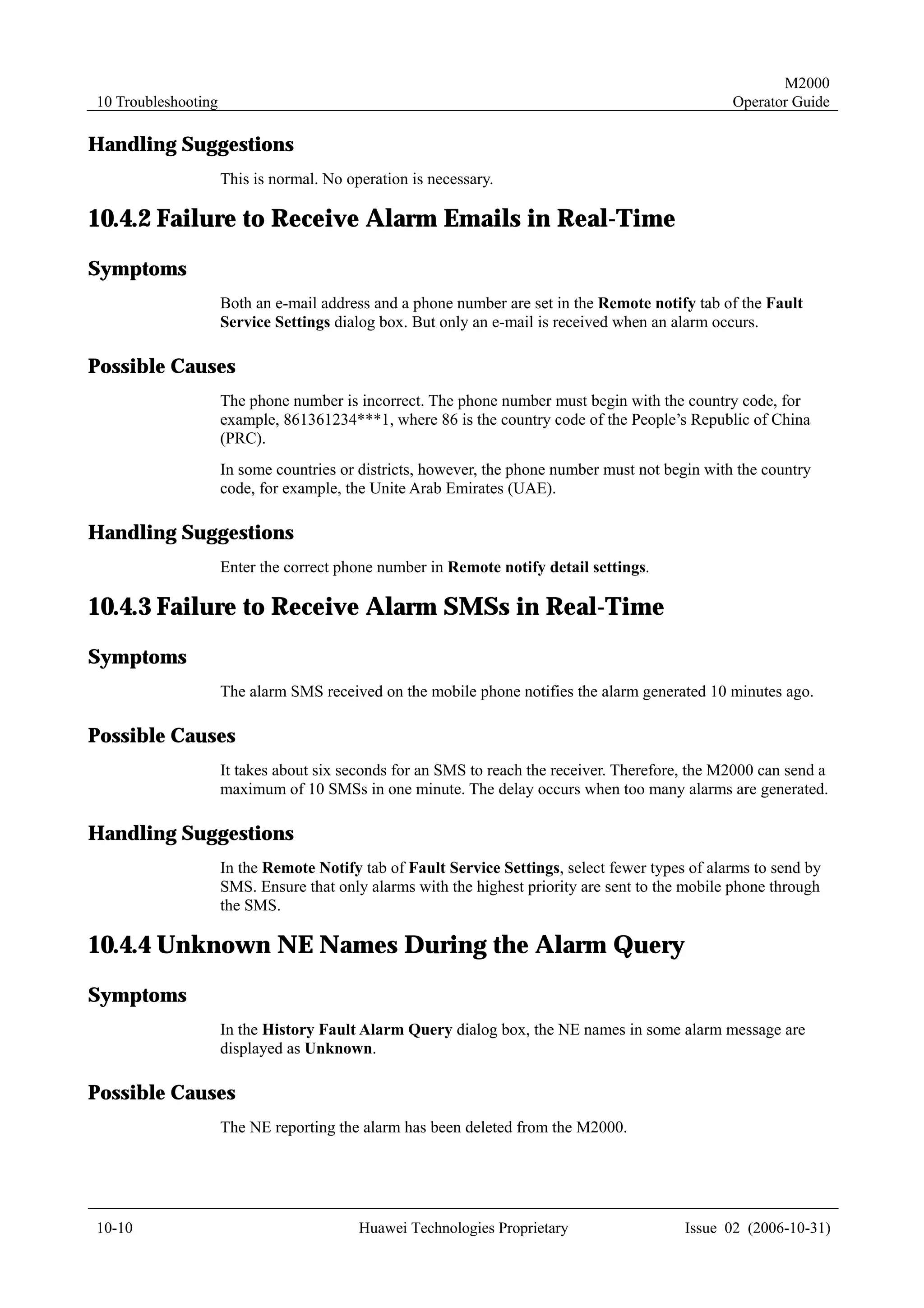 M2000
10 Troubleshooting                                                                                Operator Guide

Handling Suggestions
                     This is normal. No operation is necessary.

10.4.2 Failure to Receive Alarm Emails in Real-Time
Symptoms
                     Both an e-mail address and a phone number are set in the Remote notify tab of the Fault
                     Service Settings dialog box. But only an e-mail is received when an alarm occurs.

Possible Causes
                     The phone number is incorrect. The phone number must begin with the country code, for
                     example, 861361234***1, where 86 is the country code of the People’s Republic of China
                     (PRC).
                     In some countries or districts, however, the phone number must not begin with the country
                     code, for example, the Unite Arab Emirates (UAE).

Handling Suggestions
                     Enter the correct phone number in Remote notify detail settings.

10.4.3 Failure to Receive Alarm SMSs in Real-Time
Symptoms
                     The alarm SMS received on the mobile phone notifies the alarm generated 10 minutes ago.

Possible Causes
                     It takes about six seconds for an SMS to reach the receiver. Therefore, the M2000 can send a
                     maximum of 10 SMSs in one minute. The delay occurs when too many alarms are generated.

Handling Suggestions
                     In the Remote Notify tab of Fault Service Settings, select fewer types of alarms to send by
                     SMS. Ensure that only alarms with the highest priority are sent to the mobile phone through
                     the SMS.

10.4.4 Unknown NE Names During the Alarm Query
Symptoms
                     In the History Fault Alarm Query dialog box, the NE names in some alarm message are
                     displayed as Unknown.

Possible Causes
                     The NE reporting the alarm has been deleted from the M2000.




10-10                                     Huawei Technologies Proprietary                  Issue 02 (2006-10-31)
 