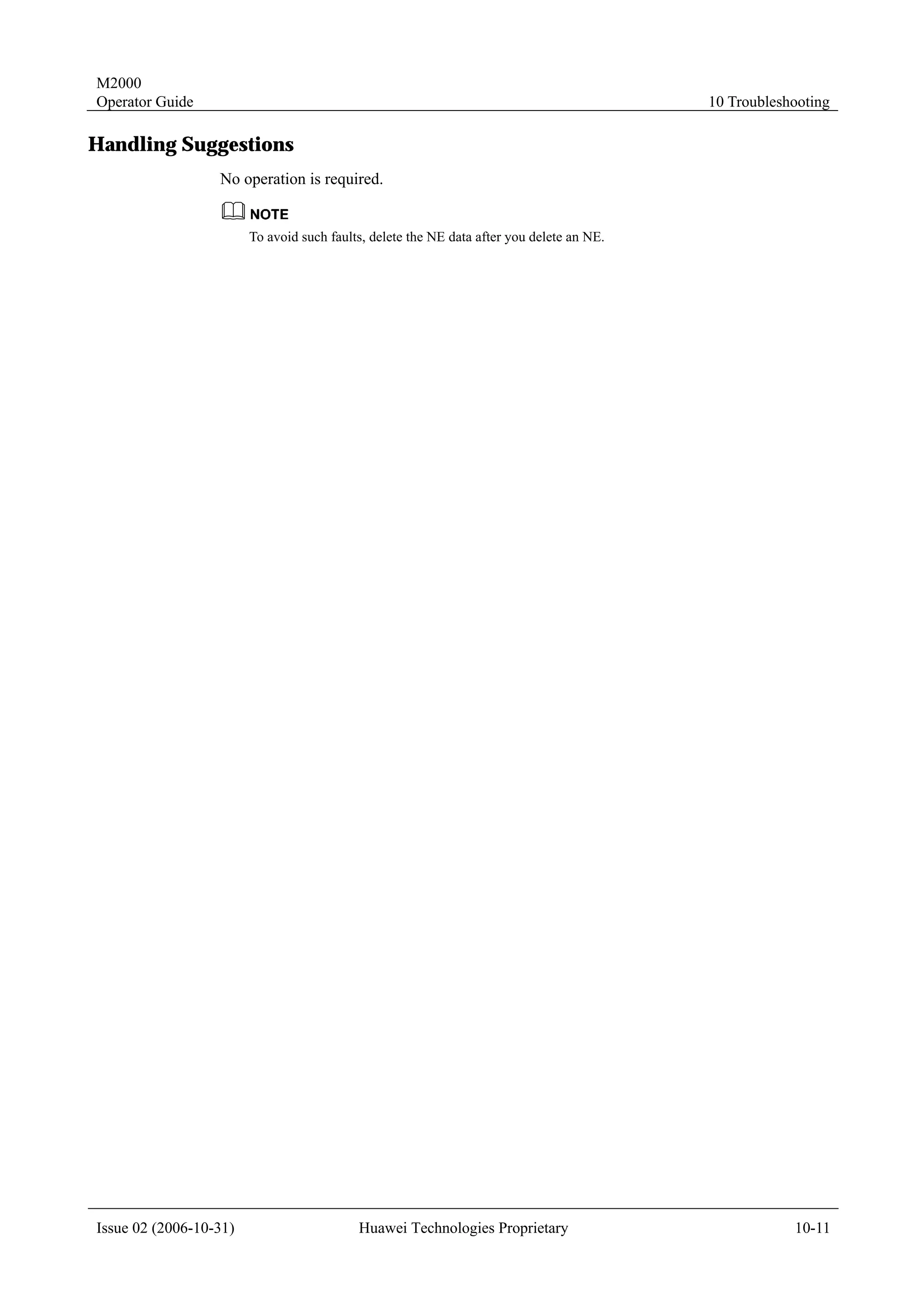 M2000
Operator Guide                                                                             10 Troubleshooting

Handling Suggestions
                  No operation is required.


                        To avoid such faults, delete the NE data after you delete an NE.




Issue 02 (2006-10-31)                      Huawei Technologies Proprietary                             10-11
 