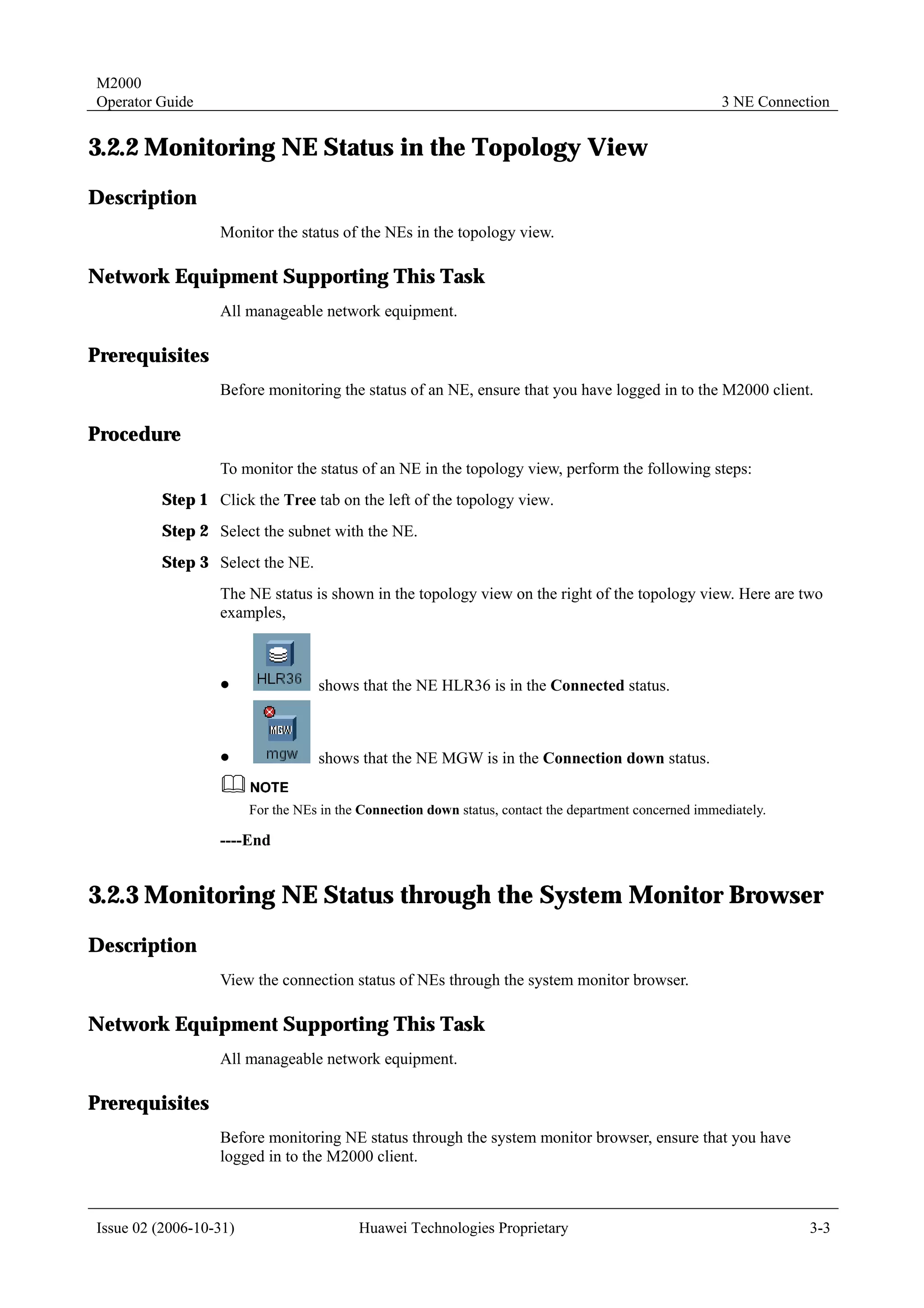 M2000
Operator Guide                                                                                          3 NE Connection


3.2.2 Monitoring NE Status in the Topology View
Description
                  Monitor the status of the NEs in the topology view.

Network Equipment Supporting This Task
                  All manageable network equipment.

Prerequisites
                  Before monitoring the status of an NE, ensure that you have logged in to the M2000 client.

Procedure
                  To monitor the status of an NE in the topology view, perform the following steps:
         Step 1 Click the Tree tab on the left of the topology view.
         Step 2 Select the subnet with the NE.
         Step 3 Select the NE.
                  The NE status is shown in the topology view on the right of the topology view. Here are two
                  examples,



                  !                shows that the NE HLR36 is in the Connected status.



                  !                shows that the NE MGW is in the Connection down status.


                        For the NEs in the Connection down status, contact the department concerned immediately.

                  ----End


3.2.3 Monitoring NE Status through the System Monitor Browser
Description
                  View the connection status of NEs through the system monitor browser.

Network Equipment Supporting This Task
                  All manageable network equipment.

Prerequisites
                  Before monitoring NE status through the system monitor browser, ensure that you have
                  logged in to the M2000 client.



Issue 02 (2006-10-31)                     Huawei Technologies Proprietary                                           3-3
 