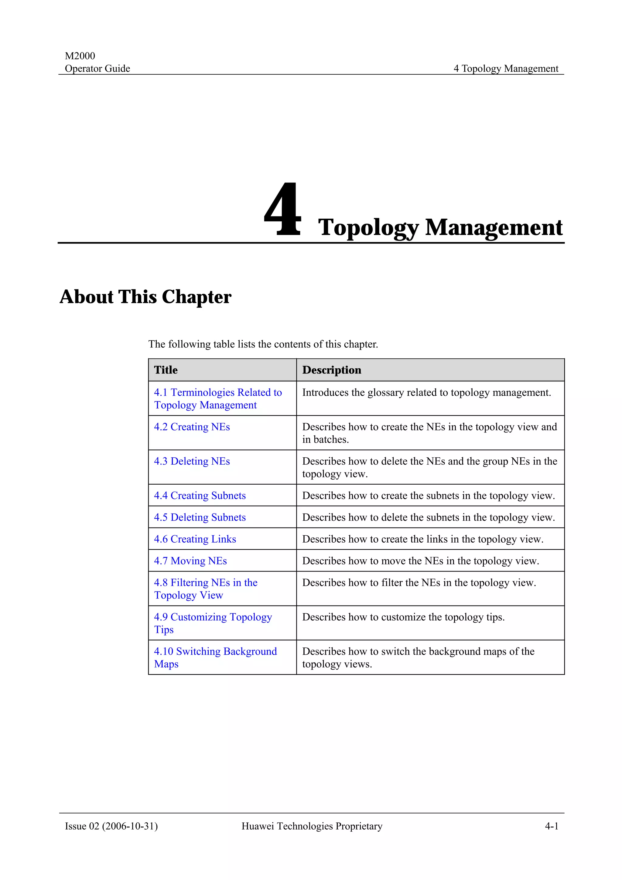 M2000
Operator Guide                                                                          4 Topology Management




                                               4          Topology Management

About This Chapter

                  The following table lists the contents of this chapter.

                    Title                             Description

                    4.1 Terminologies Related to      Introduces the glossary related to topology management.
                    Topology Management
                    4.2 Creating NEs                  Describes how to create the NEs in the topology view and
                                                      in batches.
                    4.3 Deleting NEs                  Describes how to delete the NEs and the group NEs in the
                                                      topology view.
                    4.4 Creating Subnets              Describes how to create the subnets in the topology view.
                    4.5 Deleting Subnets              Describes how to delete the subnets in the topology view.
                    4.6 Creating Links                Describes how to create the links in the topology view.
                    4.7 Moving NEs                    Describes how to move the NEs in the topology view.
                    4.8 Filtering NEs in the          Describes how to filter the NEs in the topology view.
                    Topology View
                    4.9 Customizing Topology          Describes how to customize the topology tips.
                    Tips
                    4.10 Switching Background         Describes how to switch the background maps of the
                    Maps                              topology views.




Issue 02 (2006-10-31)                    Huawei Technologies Proprietary                                        4-1
 