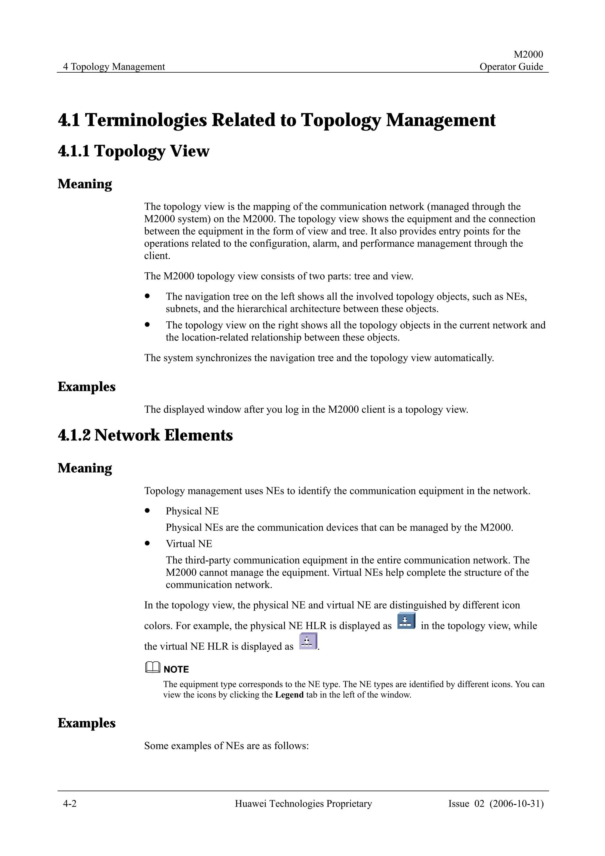 M2000
4 Topology Management                                                                                   Operator Guide




4.1 Terminologies Related to Topology Management
4.1.1 Topology View
Meaning
                The topology view is the mapping of the communication network (managed through the
                M2000 system) on the M2000. The topology view shows the equipment and the connection
                between the equipment in the form of view and tree. It also provides entry points for the
                operations related to the configuration, alarm, and performance management through the
                client.
                The M2000 topology view consists of two parts: tree and view.
                !       The navigation tree on the left shows all the involved topology objects, such as NEs,
                        subnets, and the hierarchical architecture between these objects.
                !       The topology view on the right shows all the topology objects in the current network and
                        the location-related relationship between these objects.
                The system synchronizes the navigation tree and the topology view automatically.

Examples
                The displayed window after you log in the M2000 client is a topology view.

4.1.2 Network Elements
Meaning
                Topology management uses NEs to identify the communication equipment in the network.
                !       Physical NE
                        Physical NEs are the communication devices that can be managed by the M2000.
                !       Virtual NE
                        The third-party communication equipment in the entire communication network. The
                        M2000 cannot manage the equipment. Virtual NEs help complete the structure of the
                        communication network.
                In the topology view, the physical NE and virtual NE are distinguished by different icon
                colors. For example, the physical NE HLR is displayed as                in the topology view, while
                the virtual NE HLR is displayed as           .


                    The equipment type corresponds to the NE type. The NE types are identified by different icons. You can
                    view the icons by clicking the Legend tab in the left of the window.


Examples
                Some examples of NEs are as follows:




4-2                                     Huawei Technologies Proprietary                         Issue 02 (2006-10-31)
 
