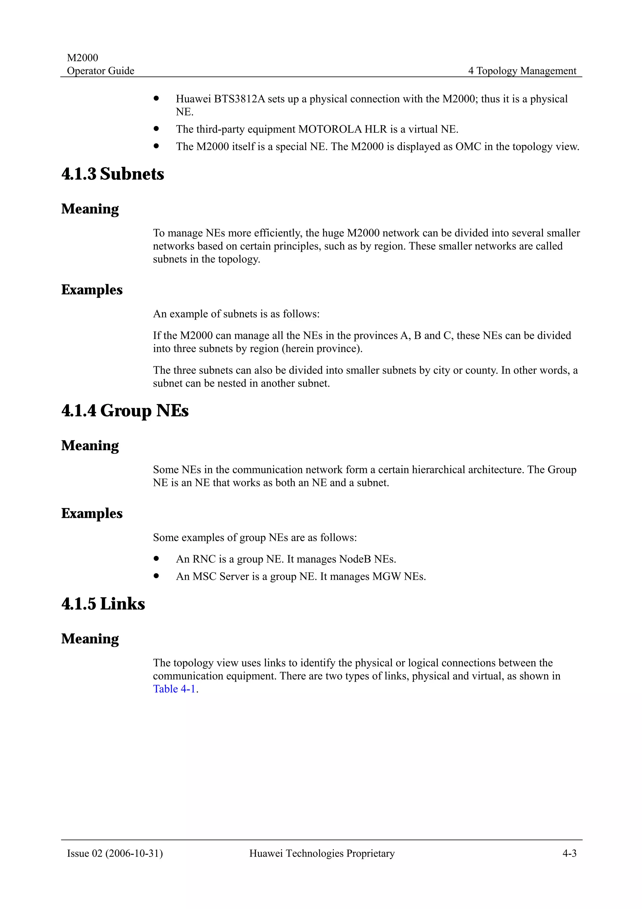 M2000
Operator Guide                                                                          4 Topology Management

                  !     Huawei BTS3812A sets up a physical connection with the M2000; thus it is a physical
                        NE.
                  !     The third-party equipment MOTOROLA HLR is a virtual NE.
                  !     The M2000 itself is a special NE. The M2000 is displayed as OMC in the topology view.

4.1.3 Subnets
Meaning
                  To manage NEs more efficiently, the huge M2000 network can be divided into several smaller
                  networks based on certain principles, such as by region. These smaller networks are called
                  subnets in the topology.

Examples
                  An example of subnets is as follows:
                  If the M2000 can manage all the NEs in the provinces A, B and C, these NEs can be divided
                  into three subnets by region (herein province).
                  The three subnets can also be divided into smaller subnets by city or county. In other words, a
                  subnet can be nested in another subnet.

4.1.4 Group NEs
Meaning
                  Some NEs in the communication network form a certain hierarchical architecture. The Group
                  NE is an NE that works as both an NE and a subnet.

Examples
                  Some examples of group NEs are as follows:
                  !     An RNC is a group NE. It manages NodeB NEs.
                  !     An MSC Server is a group NE. It manages MGW NEs.

4.1.5 Links
Meaning
                  The topology view uses links to identify the physical or logical connections between the
                  communication equipment. There are two types of links, physical and virtual, as shown in
                  Table 4-1.




Issue 02 (2006-10-31)                  Huawei Technologies Proprietary                                       4-3
 