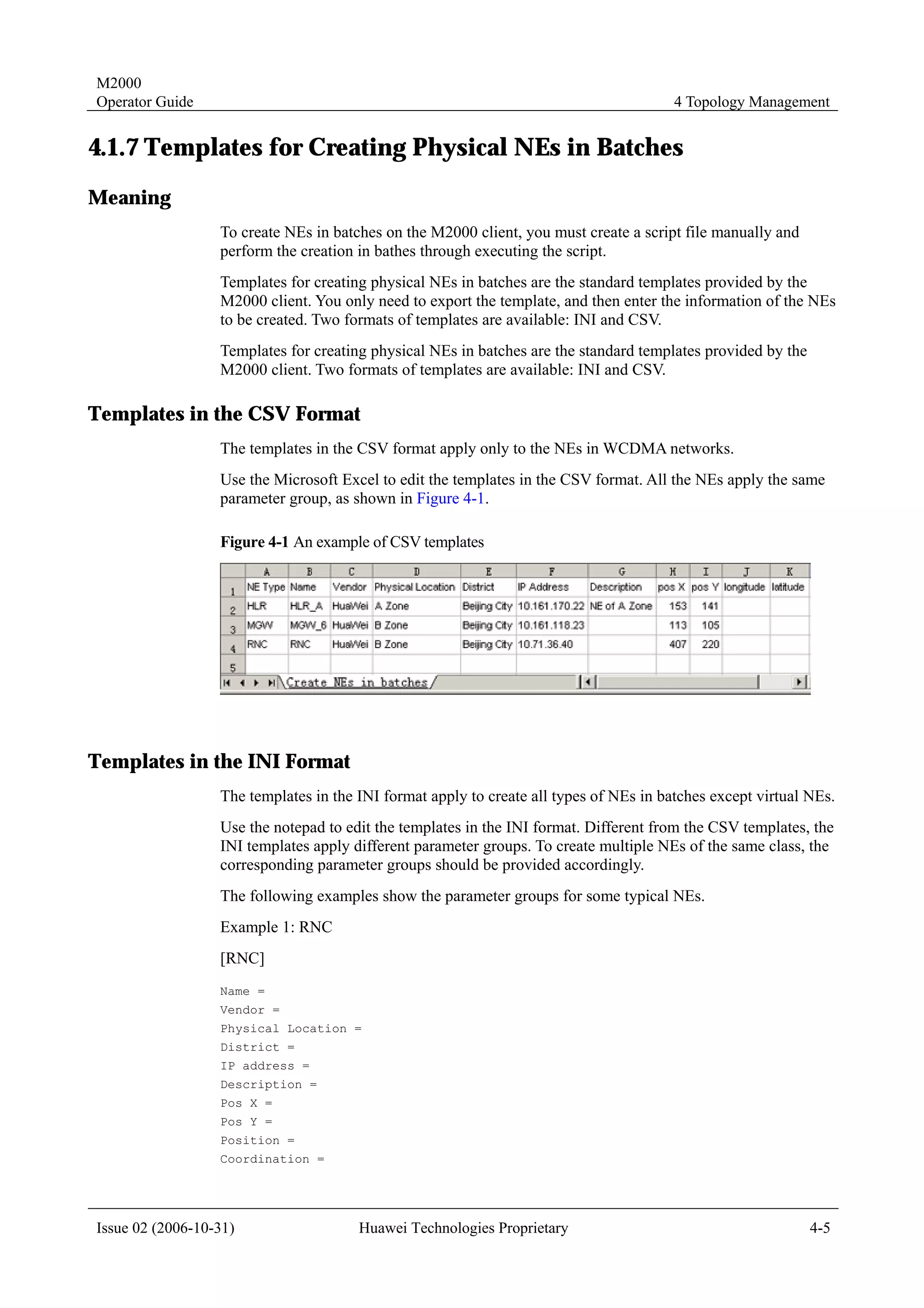 M2000
Operator Guide                                                                          4 Topology Management


4.1.7 Templates for Creating Physical NEs in Batches
Meaning
                  To create NEs in batches on the M2000 client, you must create a script file manually and
                  perform the creation in bathes through executing the script.
                  Templates for creating physical NEs in batches are the standard templates provided by the
                  M2000 client. You only need to export the template, and then enter the information of the NEs
                  to be created. Two formats of templates are available: INI and CSV.
                  Templates for creating physical NEs in batches are the standard templates provided by the
                  M2000 client. Two formats of templates are available: INI and CSV.

Templates in the CSV Format
                  The templates in the CSV format apply only to the NEs in WCDMA networks.
                  Use the Microsoft Excel to edit the templates in the CSV format. All the NEs apply the same
                  parameter group, as shown in Figure 4-1.

                  Figure 4-1 An example of CSV templates




Templates in the INI Format
                  The templates in the INI format apply to create all types of NEs in batches except virtual NEs.
                  Use the notepad to edit the templates in the INI format. Different from the CSV templates, the
                  INI templates apply different parameter groups. To create multiple NEs of the same class, the
                  corresponding parameter groups should be provided accordingly.
                  The following examples show the parameter groups for some typical NEs.
                  Example 1: RNC
                  [RNC]
                  Name =
                  Vendor =
                  Physical Location =
                  District =
                  IP address =
                  Description =
                  Pos X =
                  Pos Y =
                  Position =
                  Coordination =




Issue 02 (2006-10-31)                  Huawei Technologies Proprietary                                        4-5
 