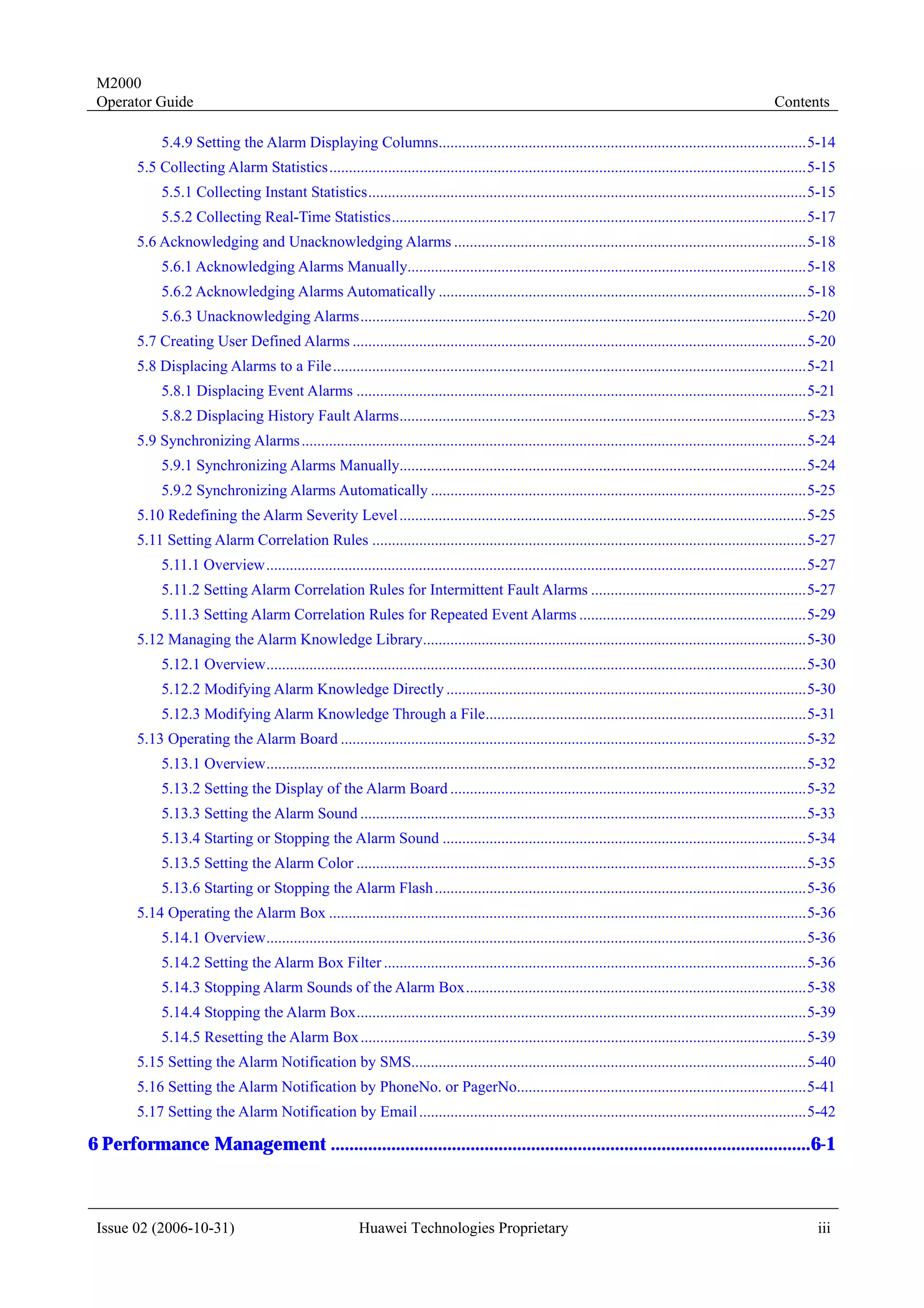 M2000
 Operator Guide                                                                                                                                            Contents

             5.4.9 Setting the Alarm Displaying Columns..............................................................................................5-14
        5.5 Collecting Alarm Statistics..........................................................................................................................5-15
             5.5.1 Collecting Instant Statistics................................................................................................................5-15
             5.5.2 Collecting Real-Time Statistics..........................................................................................................5-17
        5.6 Acknowledging and Unacknowledging Alarms ..........................................................................................5-18
             5.6.1 Acknowledging Alarms Manually......................................................................................................5-18
             5.6.2 Acknowledging Alarms Automatically ..............................................................................................5-18
             5.6.3 Unacknowledging Alarms..................................................................................................................5-20
        5.7 Creating User Defined Alarms ....................................................................................................................5-20
        5.8 Displacing Alarms to a File.........................................................................................................................5-21
             5.8.1 Displacing Event Alarms ...................................................................................................................5-21
             5.8.2 Displacing History Fault Alarms........................................................................................................5-23
        5.9 Synchronizing Alarms .................................................................................................................................5-24
             5.9.1 Synchronizing Alarms Manually........................................................................................................5-24
             5.9.2 Synchronizing Alarms Automatically ................................................................................................5-25
        5.10 Redefining the Alarm Severity Level ........................................................................................................5-25
        5.11 Setting Alarm Correlation Rules ...............................................................................................................5-27
             5.11.1 Overview..........................................................................................................................................5-27
             5.11.2 Setting Alarm Correlation Rules for Intermittent Fault Alarms .......................................................5-27
             5.11.3 Setting Alarm Correlation Rules for Repeated Event Alarms ..........................................................5-29
        5.12 Managing the Alarm Knowledge Library..................................................................................................5-30
             5.12.1 Overview..........................................................................................................................................5-30
             5.12.2 Modifying Alarm Knowledge Directly ............................................................................................5-30
             5.12.3 Modifying Alarm Knowledge Through a File..................................................................................5-31
        5.13 Operating the Alarm Board .......................................................................................................................5-32
             5.13.1 Overview..........................................................................................................................................5-32
             5.13.2 Setting the Display of the Alarm Board ...........................................................................................5-32
             5.13.3 Setting the Alarm Sound ..................................................................................................................5-33
             5.13.4 Starting or Stopping the Alarm Sound .............................................................................................5-34
             5.13.5 Setting the Alarm Color ...................................................................................................................5-35
             5.13.6 Starting or Stopping the Alarm Flash ...............................................................................................5-36
        5.14 Operating the Alarm Box ..........................................................................................................................5-36
             5.14.1 Overview..........................................................................................................................................5-36
             5.14.2 Setting the Alarm Box Filter ............................................................................................................5-36
             5.14.3 Stopping Alarm Sounds of the Alarm Box.......................................................................................5-38
             5.14.4 Stopping the Alarm Box...................................................................................................................5-39
             5.14.5 Resetting the Alarm Box ..................................................................................................................5-39
        5.15 Setting the Alarm Notification by SMS.....................................................................................................5-40
        5.16 Setting the Alarm Notification by PhoneNo. or PagerNo..........................................................................5-41
        5.17 Setting the Alarm Notification by Email ...................................................................................................5-42

6 Performance Management .......................................................................................................6-1



 Issue 02 (2006-10-31)                                    Huawei Technologies Proprietary                                                                            iii
 