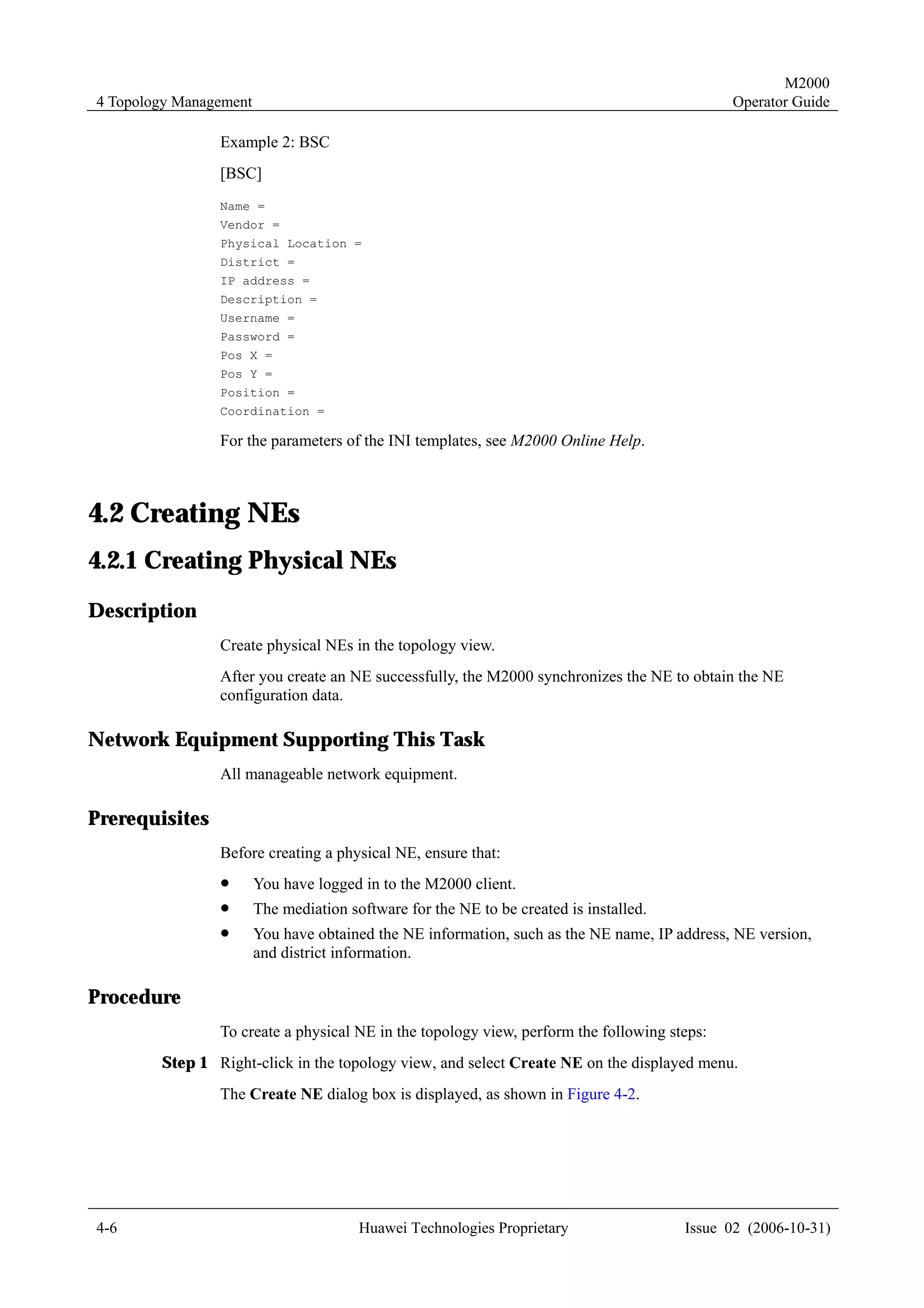 M2000
4 Topology Management                                                                         Operator Guide

                Example 2: BSC
                [BSC]
                Name =
                Vendor =
                Physical Location =
                District =
                IP address =
                Description =
                Username =
                Password =
                Pos X =
                Pos Y =
                Position =
                Coordination =

                For the parameters of the INI templates, see M2000 Online Help.



4.2 Creating NEs
4.2.1 Creating Physical NEs
Description
                Create physical NEs in the topology view.
                After you create an NE successfully, the M2000 synchronizes the NE to obtain the NE
                configuration data.

Network Equipment Supporting This Task
                All manageable network equipment.

Prerequisites
                Before creating a physical NE, ensure that:
                !       You have logged in to the M2000 client.
                !       The mediation software for the NE to be created is installed.
                !       You have obtained the NE information, such as the NE name, IP address, NE version,
                        and district information.

Procedure
                To create a physical NE in the topology view, perform the following steps:
        Step 1 Right-click in the topology view, and select Create NE on the displayed menu.
                The Create NE dialog box is displayed, as shown in Figure 4-2.




4-6                                     Huawei Technologies Proprietary                 Issue 02 (2006-10-31)
 
