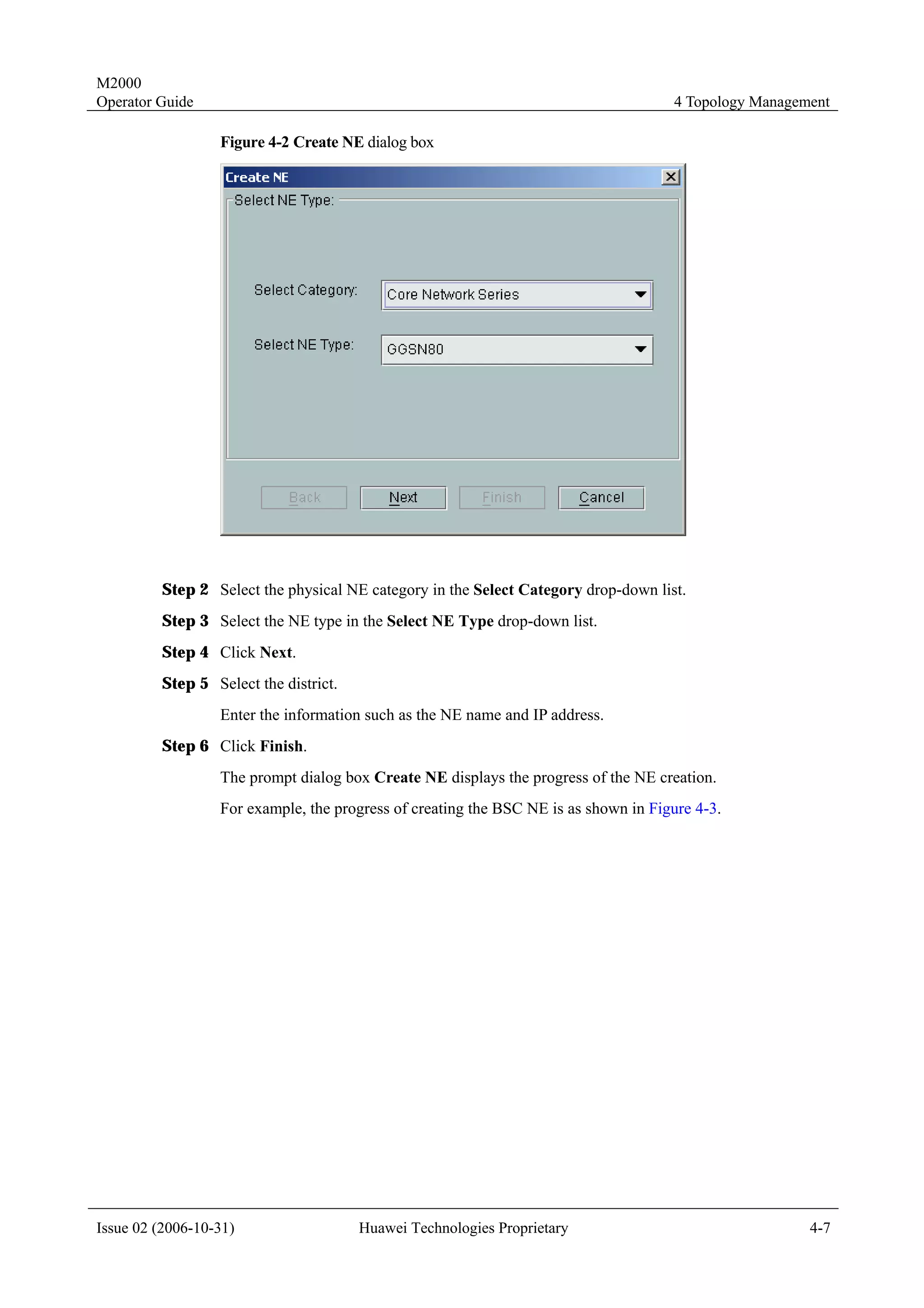 M2000
Operator Guide                                                                       4 Topology Management

                  Figure 4-2 Create NE dialog box




         Step 2 Select the physical NE category in the Select Category drop-down list.
         Step 3 Select the NE type in the Select NE Type drop-down list.
         Step 4 Click Next.
         Step 5 Select the district.
                  Enter the information such as the NE name and IP address.
         Step 6 Click Finish.
                  The prompt dialog box Create NE displays the progress of the NE creation.
                  For example, the progress of creating the BSC NE is as shown in Figure 4-3.




Issue 02 (2006-10-31)                  Huawei Technologies Proprietary                                 4-7
 