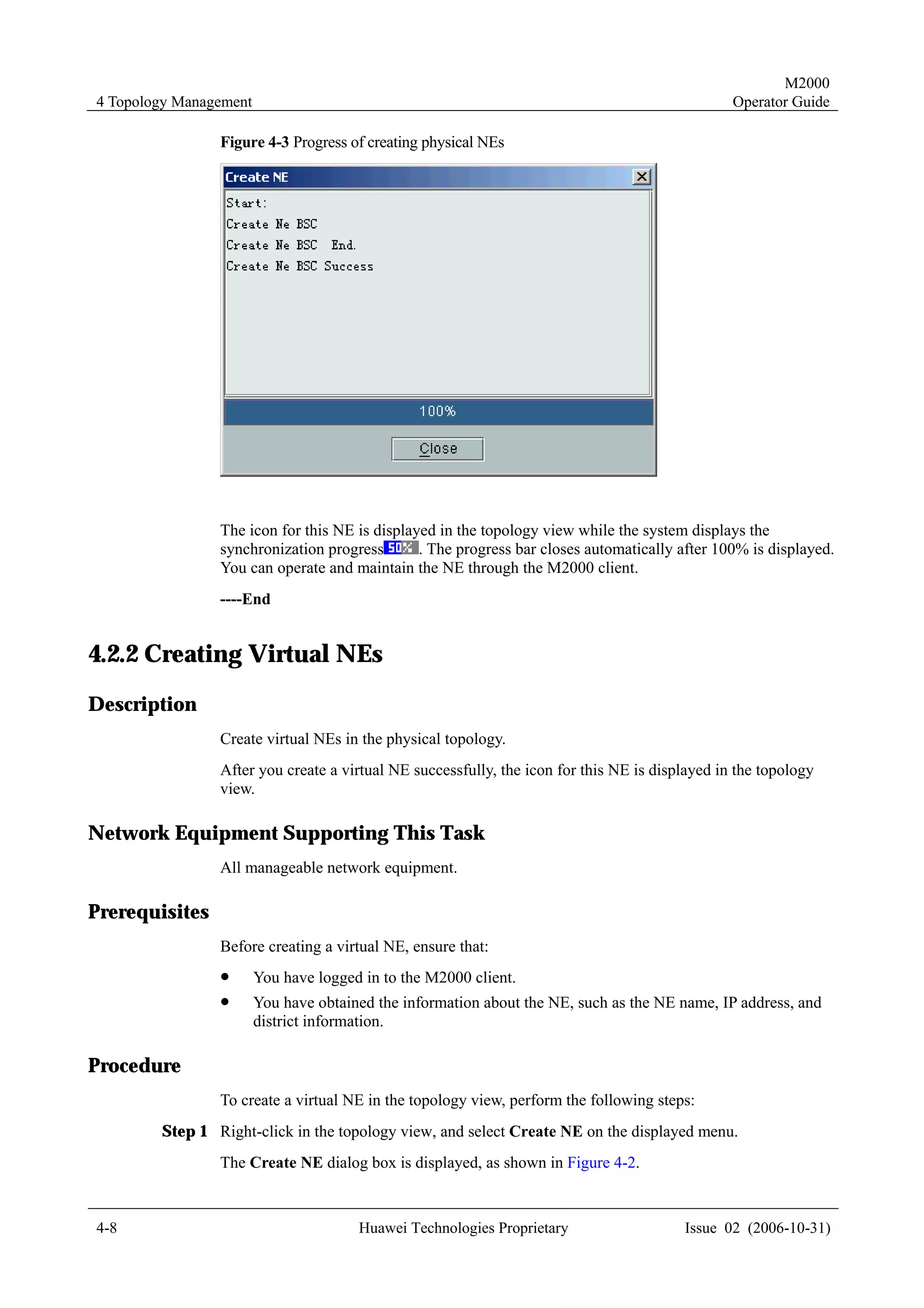 M2000
4 Topology Management                                                                           Operator Guide

                Figure 4-3 Progress of creating physical NEs




                The icon for this NE is displayed in the topology view while the system displays the
                synchronization progress       . The progress bar closes automatically after 100% is displayed.
                You can operate and maintain the NE through the M2000 client.
                ----End


4.2.2 Creating Virtual NEs
Description
                Create virtual NEs in the physical topology.
                After you create a virtual NE successfully, the icon for this NE is displayed in the topology
                view.

Network Equipment Supporting This Task
                All manageable network equipment.

Prerequisites
                Before creating a virtual NE, ensure that:
                !       You have logged in to the M2000 client.
                !       You have obtained the information about the NE, such as the NE name, IP address, and
                        district information.

Procedure
                To create a virtual NE in the topology view, perform the following steps:
        Step 1 Right-click in the topology view, and select Create NE on the displayed menu.
                The Create NE dialog box is displayed, as shown in Figure 4-2.


4-8                                    Huawei Technologies Proprietary                  Issue 02 (2006-10-31)
 