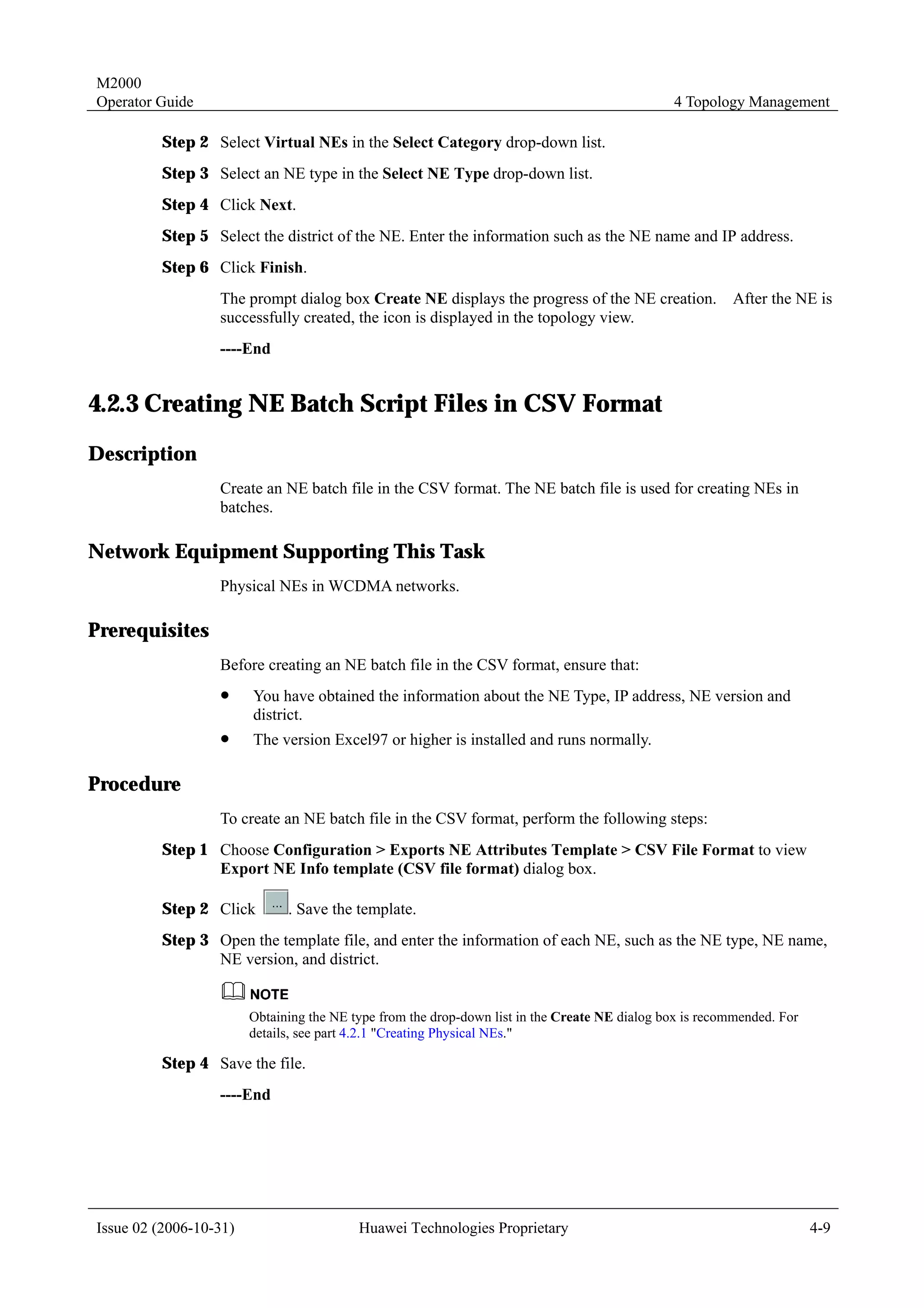 M2000
Operator Guide                                                                                 4 Topology Management

         Step 2 Select Virtual NEs in the Select Category drop-down list.
         Step 3 Select an NE type in the Select NE Type drop-down list.
         Step 4 Click Next.
         Step 5 Select the district of the NE. Enter the information such as the NE name and IP address.
         Step 6 Click Finish.
                  The prompt dialog box Create NE displays the progress of the NE creation. After the NE is
                  successfully created, the icon is displayed in the topology view.
                  ----End


4.2.3 Creating NE Batch Script Files in CSV Format
Description
                  Create an NE batch file in the CSV format. The NE batch file is used for creating NEs in
                  batches.

Network Equipment Supporting This Task
                  Physical NEs in WCDMA networks.

Prerequisites
                  Before creating an NE batch file in the CSV format, ensure that:
                  !     You have obtained the information about the NE Type, IP address, NE version and
                        district.
                  !     The version Excel97 or higher is installed and runs normally.

Procedure
                  To create an NE batch file in the CSV format, perform the following steps:
         Step 1 Choose Configuration > Exports NE Attributes Template > CSV File Format to view
                Export NE Info template (CSV file format) dialog box.

         Step 2 Click         . Save the template.
         Step 3 Open the template file, and enter the information of each NE, such as the NE type, NE name,
                NE version, and district.


                        Obtaining the NE type from the drop-down list in the Create NE dialog box is recommended. For
                        details, see part 4.2.1 "Creating Physical NEs."

         Step 4 Save the file.
                  ----End




Issue 02 (2006-10-31)                     Huawei Technologies Proprietary                                               4-9
 