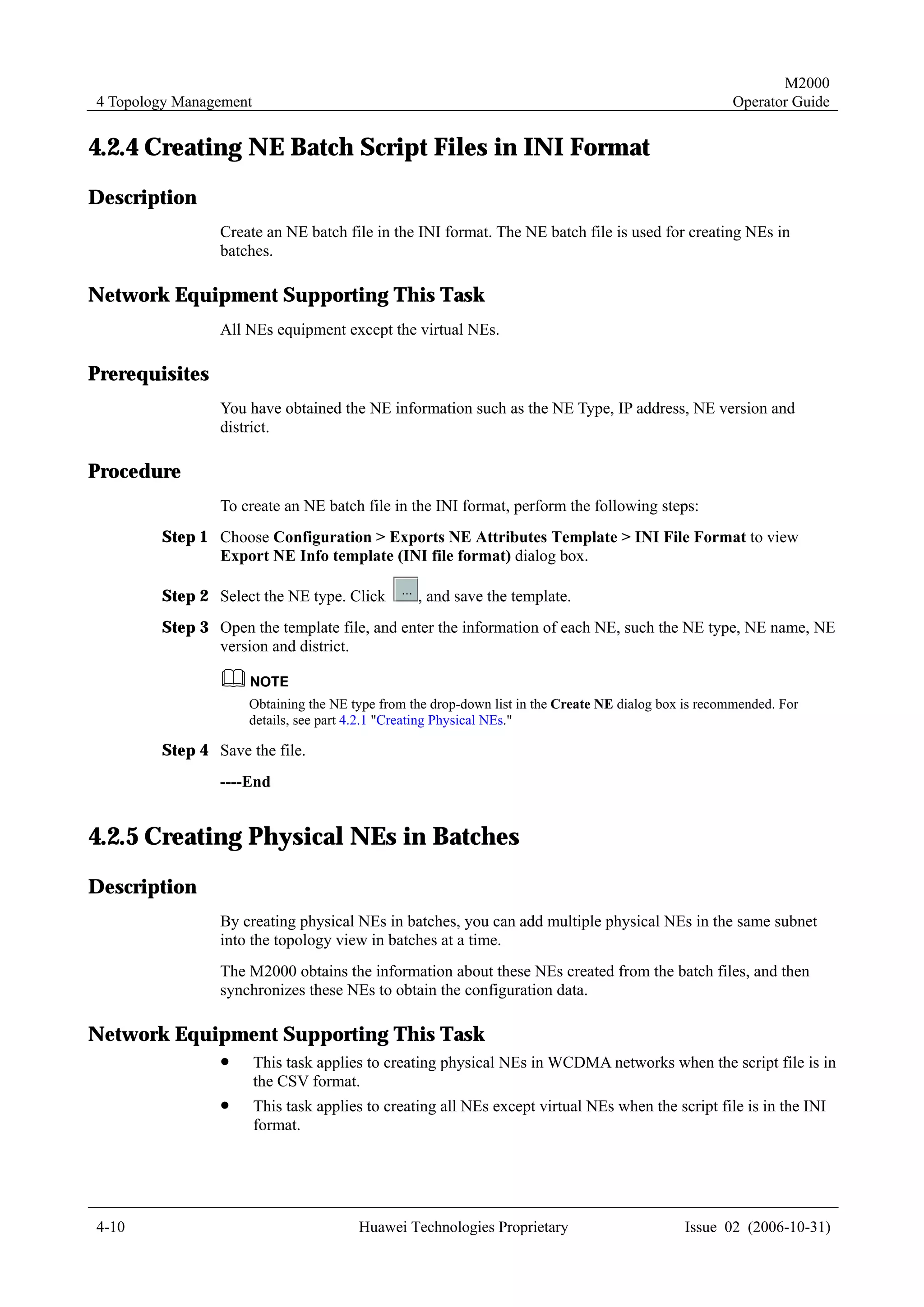 M2000
4 Topology Management                                                                                Operator Guide


4.2.4 Creating NE Batch Script Files in INI Format
Description
                Create an NE batch file in the INI format. The NE batch file is used for creating NEs in
                batches.

Network Equipment Supporting This Task
                All NEs equipment except the virtual NEs.

Prerequisites
                You have obtained the NE information such as the NE Type, IP address, NE version and
                district.

Procedure
                To create an NE batch file in the INI format, perform the following steps:
        Step 1 Choose Configuration > Exports NE Attributes Template > INI File Format to view
               Export NE Info template (INI file format) dialog box.

        Step 2 Select the NE type. Click          , and save the template.
        Step 3 Open the template file, and enter the information of each NE, such the NE type, NE name, NE
               version and district.


                    Obtaining the NE type from the drop-down list in the Create NE dialog box is recommended. For
                    details, see part 4.2.1 "Creating Physical NEs."

        Step 4 Save the file.
                ----End


4.2.5 Creating Physical NEs in Batches
Description
                By creating physical NEs in batches, you can add multiple physical NEs in the same subnet
                into the topology view in batches at a time.
                The M2000 obtains the information about these NEs created from the batch files, and then
                synchronizes these NEs to obtain the configuration data.

Network Equipment Supporting This Task
                !       This task applies to creating physical NEs in WCDMA networks when the script file is in
                        the CSV format.
                !       This task applies to creating all NEs except virtual NEs when the script file is in the INI
                        format.




4-10                                    Huawei Technologies Proprietary                      Issue 02 (2006-10-31)
 