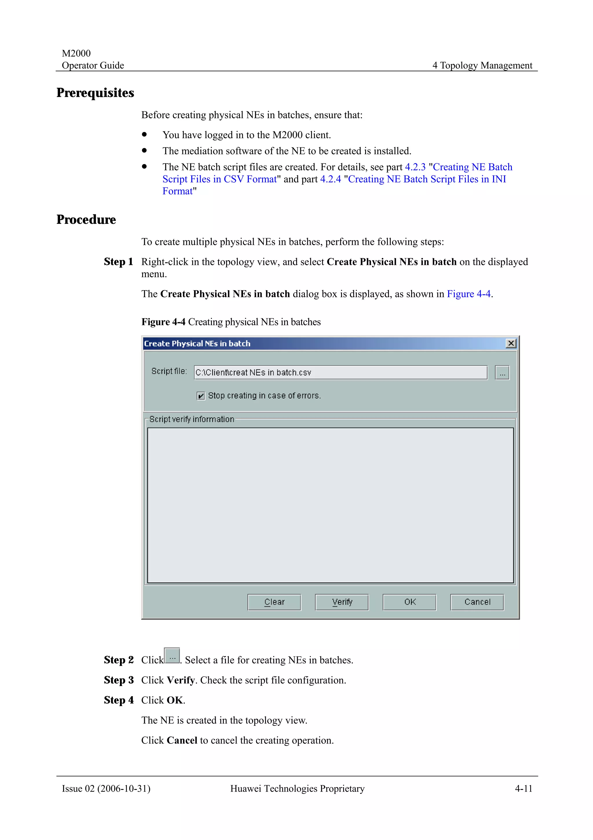 M2000
Operator Guide                                                                           4 Topology Management

Prerequisites
                  Before creating physical NEs in batches, ensure that:
                  !     You have logged in to the M2000 client.
                  !     The mediation software of the NE to be created is installed.
                  !     The NE batch script files are created. For details, see part 4.2.3 "Creating NE Batch
                        Script Files in CSV Format" and part 4.2.4 "Creating NE Batch Script Files in INI
                        Format"

Procedure
                  To create multiple physical NEs in batches, perform the following steps:
         Step 1 Right-click in the topology view, and select Create Physical NEs in batch on the displayed
                menu.
                  The Create Physical NEs in batch dialog box is displayed, as shown in Figure 4-4.

                  Figure 4-4 Creating physical NEs in batches




         Step 2 Click       . Select a file for creating NEs in batches.
         Step 3 Click Verify. Check the script file configuration.
         Step 4 Click OK.
                  The NE is created in the topology view.
                  Click Cancel to cancel the creating operation.



Issue 02 (2006-10-31)                   Huawei Technologies Proprietary                                         4-11
 