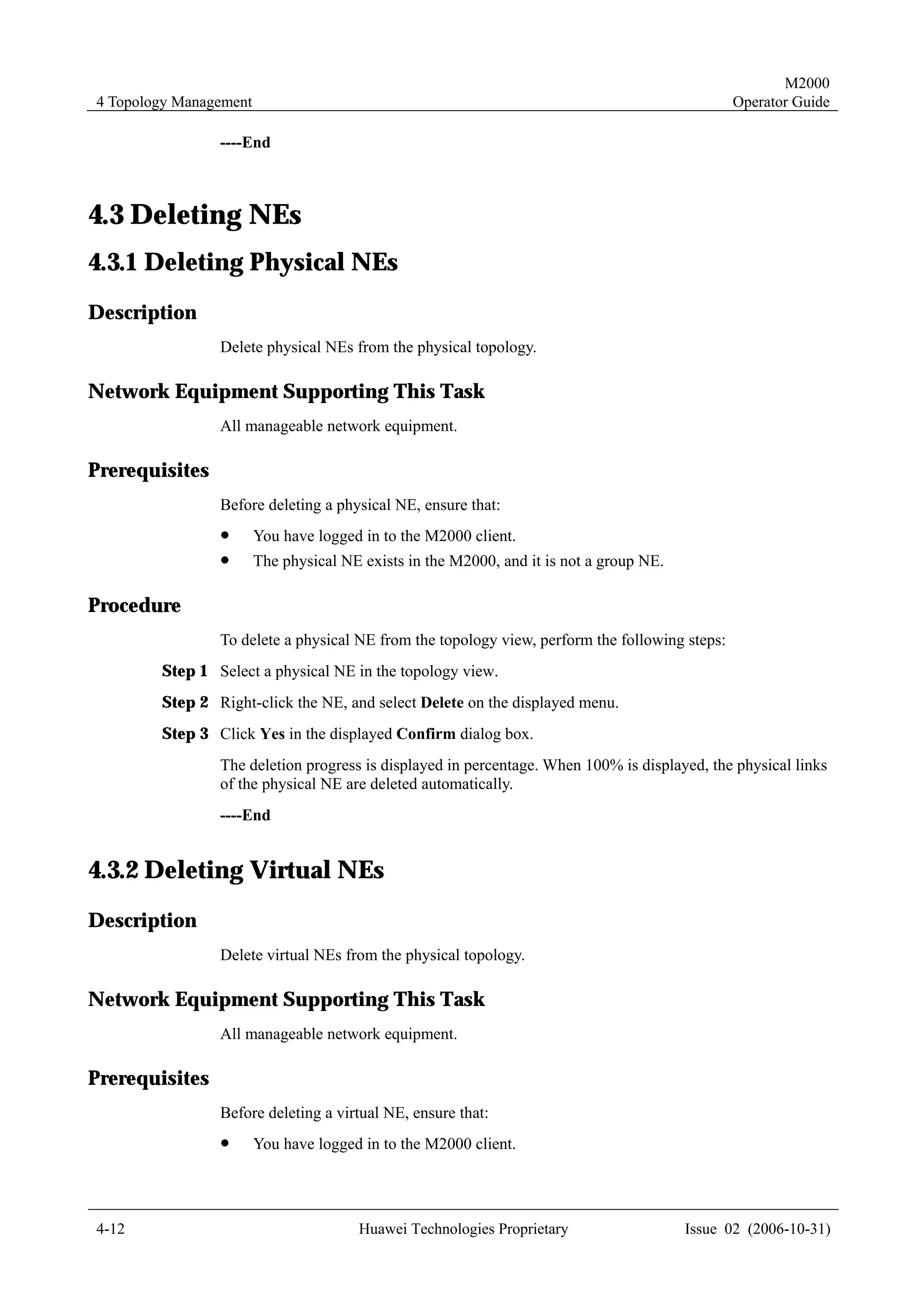 M2000
4 Topology Management                                                                          Operator Guide

                ----End



4.3 Deleting NEs
4.3.1 Deleting Physical NEs
Description
                Delete physical NEs from the physical topology.

Network Equipment Supporting This Task
                All manageable network equipment.

Prerequisites
                Before deleting a physical NE, ensure that:
                !       You have logged in to the M2000 client.
                !       The physical NE exists in the M2000, and it is not a group NE.

Procedure
                To delete a physical NE from the topology view, perform the following steps:
        Step 1 Select a physical NE in the topology view.
        Step 2 Right-click the NE, and select Delete on the displayed menu.
        Step 3 Click Yes in the displayed Confirm dialog box.
                The deletion progress is displayed in percentage. When 100% is displayed, the physical links
                of the physical NE are deleted automatically.
                ----End


4.3.2 Deleting Virtual NEs
Description
                Delete virtual NEs from the physical topology.

Network Equipment Supporting This Task
                All manageable network equipment.

Prerequisites
                Before deleting a virtual NE, ensure that:
                !       You have logged in to the M2000 client.




4-12                                   Huawei Technologies Proprietary                   Issue 02 (2006-10-31)
 