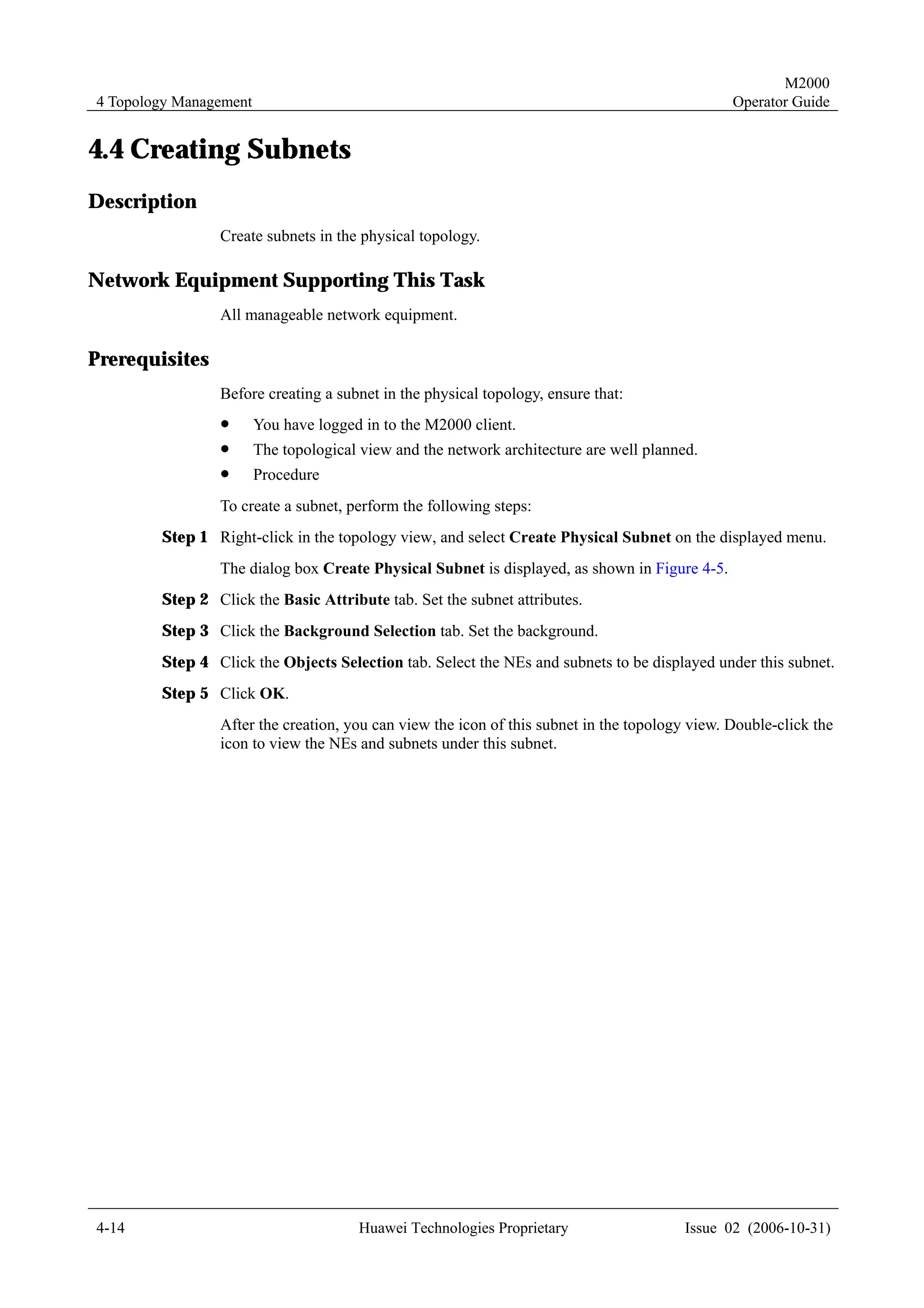 M2000
4 Topology Management                                                                          Operator Guide


4.4 Creating Subnets
Description
                Create subnets in the physical topology.

Network Equipment Supporting This Task
                All manageable network equipment.

Prerequisites
                Before creating a subnet in the physical topology, ensure that:
                !       You have logged in to the M2000 client.
                !       The topological view and the network architecture are well planned.
                !       Procedure
                To create a subnet, perform the following steps:
        Step 1 Right-click in the topology view, and select Create Physical Subnet on the displayed menu.
                The dialog box Create Physical Subnet is displayed, as shown in Figure 4-5.
        Step 2 Click the Basic Attribute tab. Set the subnet attributes.
        Step 3 Click the Background Selection tab. Set the background.
        Step 4 Click the Objects Selection tab. Select the NEs and subnets to be displayed under this subnet.
        Step 5 Click OK.
                After the creation, you can view the icon of this subnet in the topology view. Double-click the
                icon to view the NEs and subnets under this subnet.




4-14                                   Huawei Technologies Proprietary                   Issue 02 (2006-10-31)
 