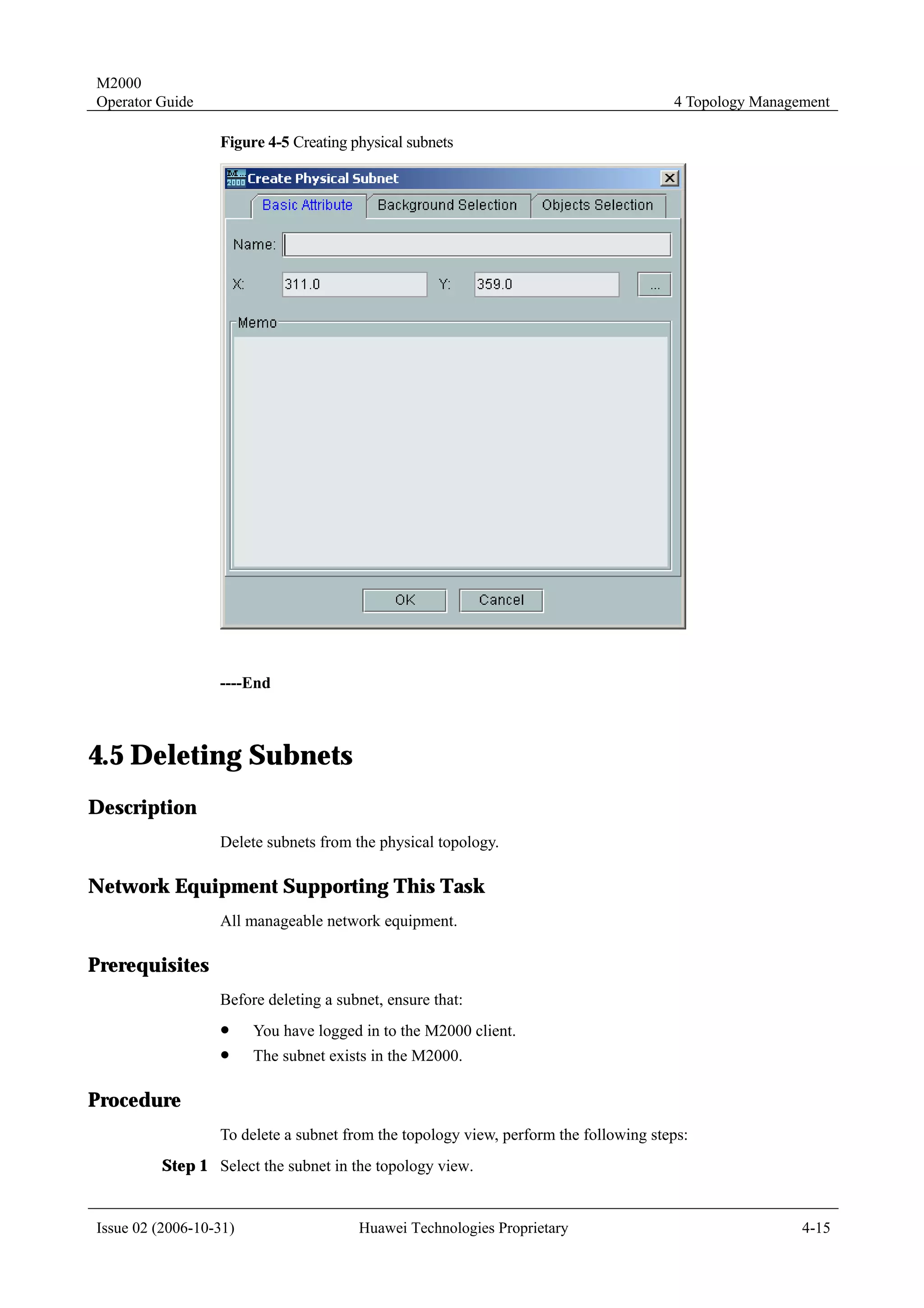 M2000
Operator Guide                                                                        4 Topology Management

                  Figure 4-5 Creating physical subnets




                  ----End



4.5 Deleting Subnets
Description
                  Delete subnets from the physical topology.

Network Equipment Supporting This Task
                  All manageable network equipment.

Prerequisites
                  Before deleting a subnet, ensure that:
                  !     You have logged in to the M2000 client.
                  !     The subnet exists in the M2000.

Procedure
                  To delete a subnet from the topology view, perform the following steps:
         Step 1 Select the subnet in the topology view.


Issue 02 (2006-10-31)                  Huawei Technologies Proprietary                                 4-15
 