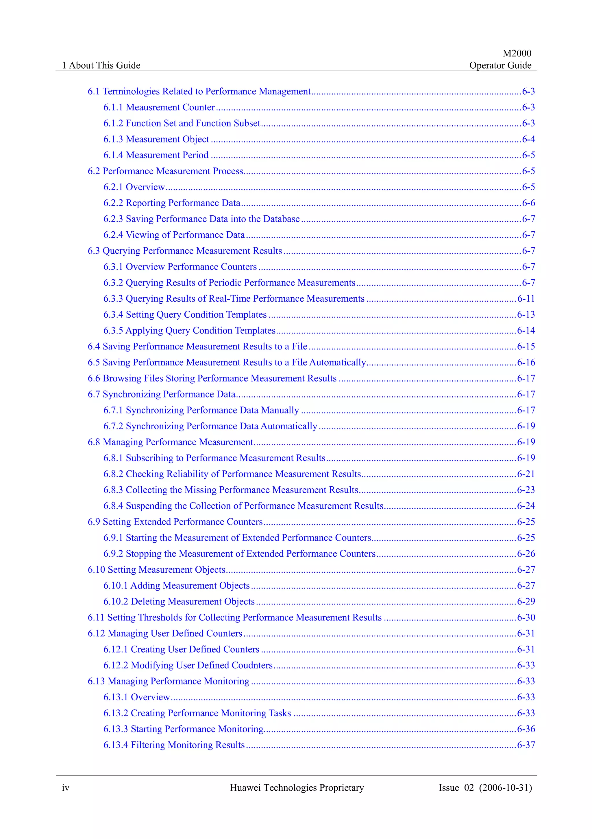 M2000
1 About This Guide                                                                                                                              Operator Guide

     6.1 Terminologies Related to Performance Management....................................................................................6-3
          6.1.1 Meausrement Counter ..........................................................................................................................6-3
          6.1.2 Function Set and Function Subset........................................................................................................6-3
          6.1.3 Measurement Object ............................................................................................................................6-4
          6.1.4 Measurement Period ............................................................................................................................6-5
     6.2 Performance Measurement Process...............................................................................................................6-5
          6.2.1 Overview..............................................................................................................................................6-5
          6.2.2 Reporting Performance Data................................................................................................................6-6
          6.2.3 Saving Performance Data into the Database ........................................................................................6-7
          6.2.4 Viewing of Performance Data..............................................................................................................6-7
     6.3 Querying Performance Measurement Results ...............................................................................................6-7
          6.3.1 Overview Performance Counters .........................................................................................................6-7
          6.3.2 Querying Results of Periodic Performance Measurements..................................................................6-7
          6.3.3 Querying Results of Real-Time Performance Measurements ............................................................ 6-11
          6.3.4 Setting Query Condition Templates ...................................................................................................6-13
          6.3.5 Applying Query Condition Templates................................................................................................6-14
     6.4 Saving Performance Measurement Results to a File ...................................................................................6-15
     6.5 Saving Performance Measurement Results to a File Automatically............................................................6-16
     6.6 Browsing Files Storing Performance Measurement Results .......................................................................6-17
     6.7 Synchronizing Performance Data................................................................................................................6-17
          6.7.1 Synchronizing Performance Data Manually ......................................................................................6-17
          6.7.2 Synchronizing Performance Data Automatically ...............................................................................6-19
     6.8 Managing Performance Measurement.........................................................................................................6-19
          6.8.1 Subscribing to Performance Measurement Results............................................................................6-19
          6.8.2 Checking Reliability of Performance Measurement Results..............................................................6-21
          6.8.3 Collecting the Missing Performance Measurement Results...............................................................6-23
          6.8.4 Suspending the Collection of Performance Measurement Results.....................................................6-24
     6.9 Setting Extended Performance Counters.....................................................................................................6-25
          6.9.1 Starting the Measurement of Extended Performance Counters..........................................................6-25
          6.9.2 Stopping the Measurement of Extended Performance Counters........................................................6-26
     6.10 Setting Measurement Objects....................................................................................................................6-27
          6.10.1 Adding Measurement Objects ..........................................................................................................6-27
          6.10.2 Deleting Measurement Objects ........................................................................................................6-29
     6.11 Setting Thresholds for Collecting Performance Measurement Results .....................................................6-30
     6.12 Managing User Defined Counters.............................................................................................................6-31
          6.12.1 Creating User Defined Counters ......................................................................................................6-31
          6.12.2 Modifying User Defined Coudnters.................................................................................................6-33
     6.13 Managing Performance Monitoring ..........................................................................................................6-33
          6.13.1 Overview..........................................................................................................................................6-33
          6.13.2 Creating Performance Monitoring Tasks .........................................................................................6-33
          6.13.3 Starting Performance Monitoring.....................................................................................................6-36
          6.13.4 Filtering Monitoring Results ............................................................................................................6-37



iv                                                      Huawei Technologies Proprietary                                              Issue 02 (2006-10-31)
 