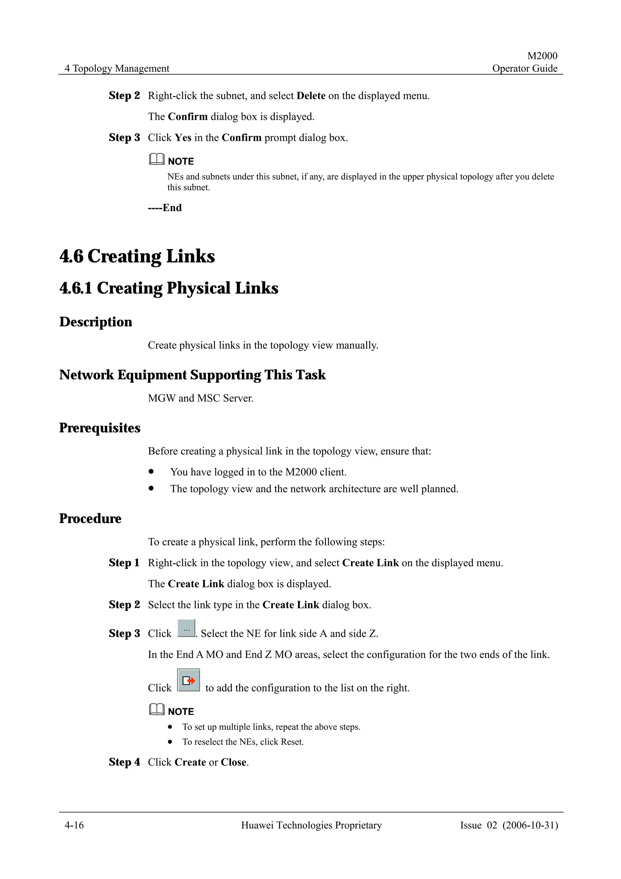 M2000
4 Topology Management                                                                                      Operator Guide

        Step 2 Right-click the subnet, and select Delete on the displayed menu.
                The Confirm dialog box is displayed.
        Step 3 Click Yes in the Confirm prompt dialog box.


                    NEs and subnets under this subnet, if any, are displayed in the upper physical topology after you delete
                    this subnet.

                ----End



4.6 Creating Links
4.6.1 Creating Physical Links
Description
                Create physical links in the topology view manually.

Network Equipment Supporting This Task
                MGW and MSC Server.

Prerequisites
                Before creating a physical link in the topology view, ensure that:
                !       You have logged in to the M2000 client.
                !       The topology view and the network architecture are well planned.

Procedure
                To create a physical link, perform the following steps:
        Step 1 Right-click in the topology view, and select Create Link on the displayed menu.
                The Create Link dialog box is displayed.
        Step 2 Select the link type in the Create Link dialog box.

        Step 3 Click         . Select the NE for link side A and side Z.
                In the End A MO and End Z MO areas, select the configuration for the two ends of the link.


                Click           to add the configuration to the list on the right.


                    !     To set up multiple links, repeat the above steps.
                    !     To reselect the NEs, click Reset.

        Step 4 Click Create or Close.




4-16                                      Huawei Technologies Proprietary                         Issue 02 (2006-10-31)
 