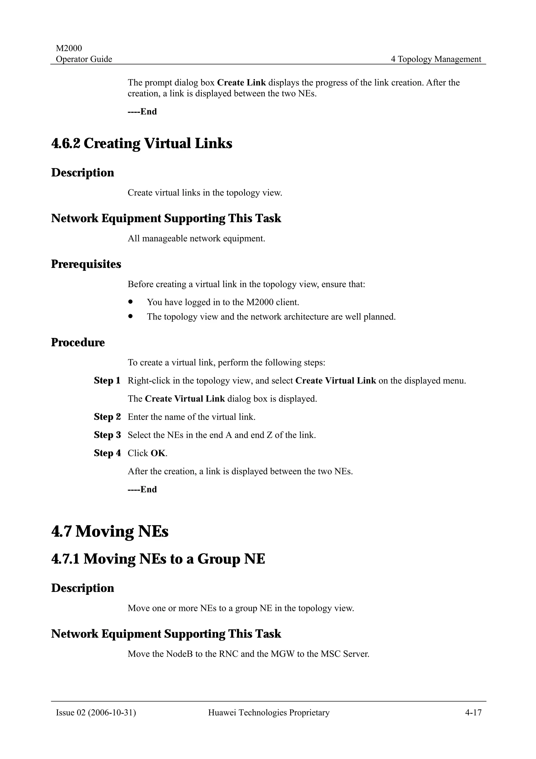 M2000
Operator Guide                                                                        4 Topology Management

                  The prompt dialog box Create Link displays the progress of the link creation. After the
                  creation, a link is displayed between the two NEs.
                  ----End


4.6.2 Creating Virtual Links
Description
                  Create virtual links in the topology view.

Network Equipment Supporting This Task
                  All manageable network equipment.

Prerequisites
                  Before creating a virtual link in the topology view, ensure that:
                  !     You have logged in to the M2000 client.
                  !     The topology view and the network architecture are well planned.

Procedure
                  To create a virtual link, perform the following steps:
         Step 1 Right-click in the topology view, and select Create Virtual Link on the displayed menu.
                  The Create Virtual Link dialog box is displayed.
         Step 2 Enter the name of the virtual link.
         Step 3 Select the NEs in the end A and end Z of the link.
         Step 4 Click OK.
                  After the creation, a link is displayed between the two NEs.
                  ----End



4.7 Moving NEs
4.7.1 Moving NEs to a Group NE
Description
                  Move one or more NEs to a group NE in the topology view.

Network Equipment Supporting This Task
                  Move the NodeB to the RNC and the MGW to the MSC Server.




Issue 02 (2006-10-31)                   Huawei Technologies Proprietary                                     4-17
 