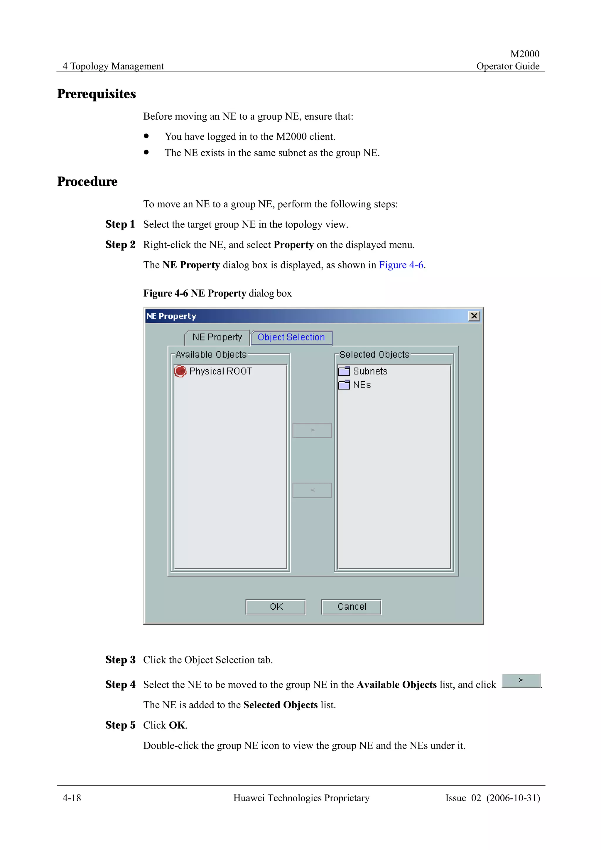 M2000
4 Topology Management                                                                       Operator Guide

Prerequisites
                Before moving an NE to a group NE, ensure that:
                !       You have logged in to the M2000 client.
                !       The NE exists in the same subnet as the group NE.

Procedure
                To move an NE to a group NE, perform the following steps:
        Step 1 Select the target group NE in the topology view.
        Step 2 Right-click the NE, and select Property on the displayed menu.
                The NE Property dialog box is displayed, as shown in Figure 4-6.

                Figure 4-6 NE Property dialog box




        Step 3 Click the Object Selection tab.

        Step 4 Select the NE to be moved to the group NE in the Available Objects list, and click            .
                The NE is added to the Selected Objects list.
        Step 5 Click OK.
                Double-click the group NE icon to view the group NE and the NEs under it.



4-18                                   Huawei Technologies Proprietary               Issue 02 (2006-10-31)
 