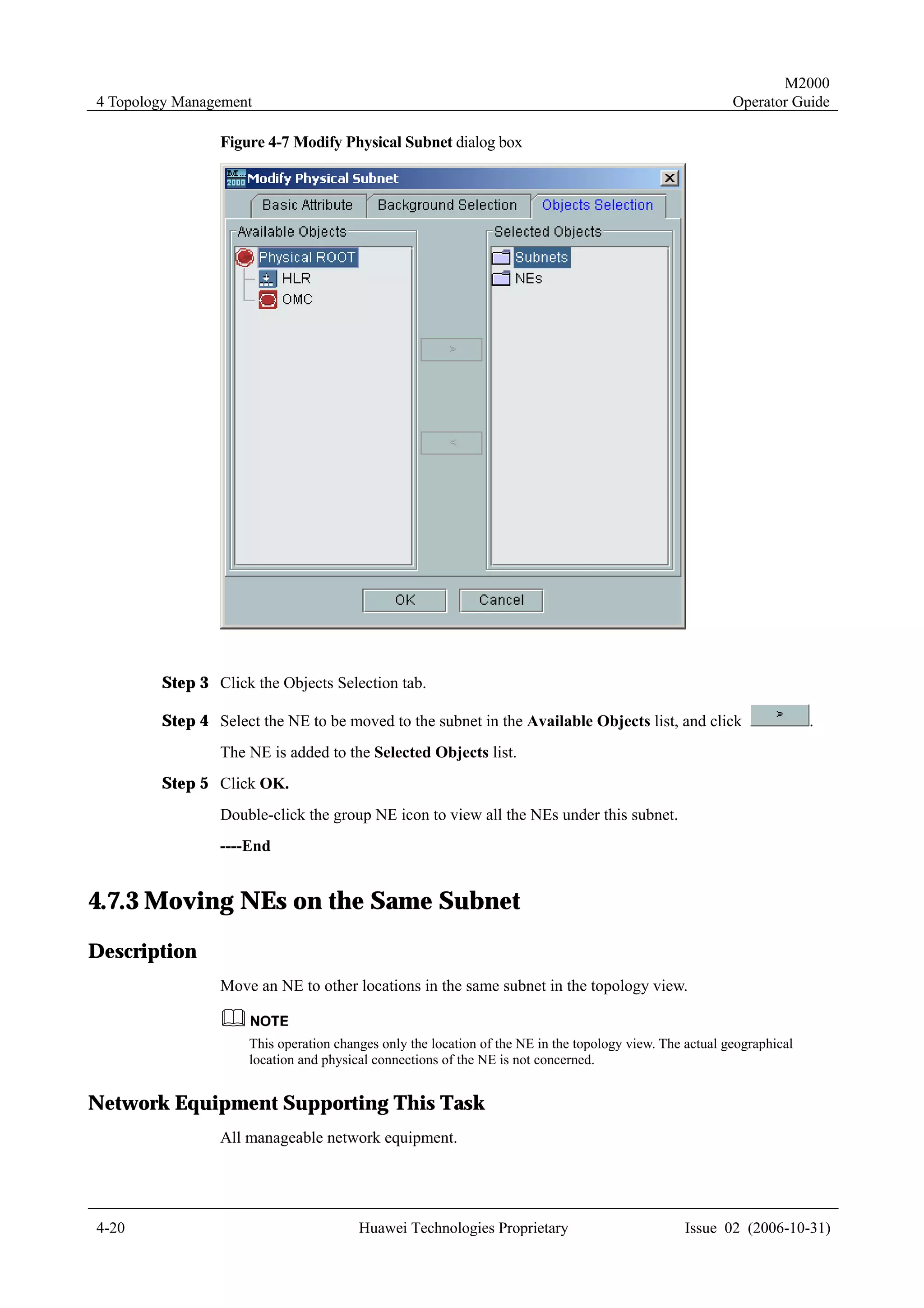 M2000
4 Topology Management                                                                                     Operator Guide

                Figure 4-7 Modify Physical Subnet dialog box




        Step 3 Click the Objects Selection tab.

        Step 4 Select the NE to be moved to the subnet in the Available Objects list, and click                         .
                The NE is added to the Selected Objects list.
        Step 5 Click OK.
                Double-click the group NE icon to view all the NEs under this subnet.
                ----End


4.7.3 Moving NEs on the Same Subnet
Description
                Move an NE to other locations in the same subnet in the topology view.


                     This operation changes only the location of the NE in the topology view. The actual geographical
                     location and physical connections of the NE is not concerned.


Network Equipment Supporting This Task
                All manageable network equipment.




4-20                                    Huawei Technologies Proprietary                          Issue 02 (2006-10-31)
 