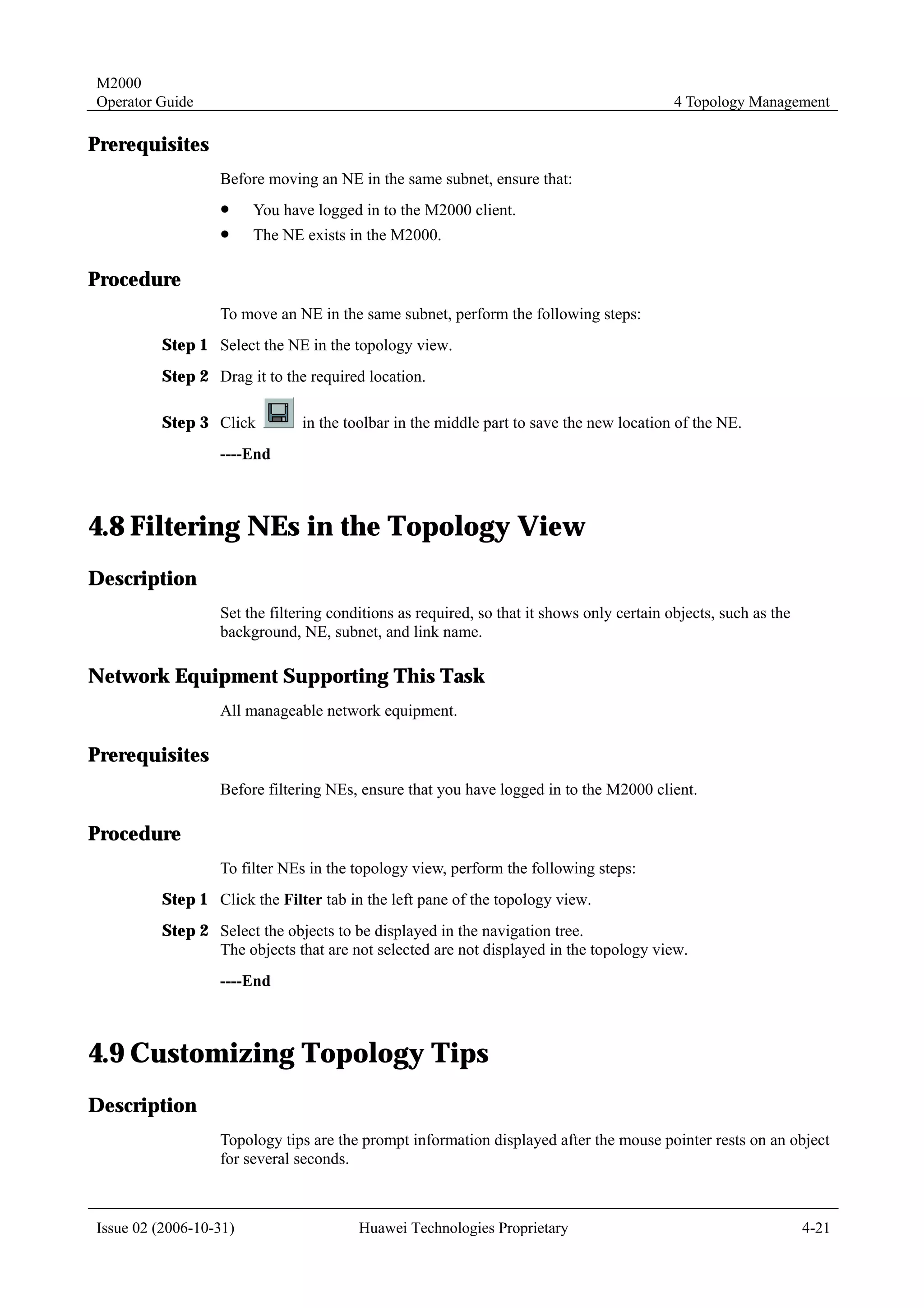 M2000
Operator Guide                                                                             4 Topology Management

Prerequisites
                  Before moving an NE in the same subnet, ensure that:
                  !     You have logged in to the M2000 client.
                  !     The NE exists in the M2000.

Procedure
                  To move an NE in the same subnet, perform the following steps:
         Step 1 Select the NE in the topology view.
         Step 2 Drag it to the required location.

         Step 3 Click          in the toolbar in the middle part to save the new location of the NE.
                  ----End



4.8 Filtering NEs in the Topology View
Description
                  Set the filtering conditions as required, so that it shows only certain objects, such as the
                  background, NE, subnet, and link name.

Network Equipment Supporting This Task
                  All manageable network equipment.

Prerequisites
                  Before filtering NEs, ensure that you have logged in to the M2000 client.

Procedure
                  To filter NEs in the topology view, perform the following steps:
         Step 1 Click the Filter tab in the left pane of the topology view.
         Step 2 Select the objects to be displayed in the navigation tree.
                The objects that are not selected are not displayed in the topology view.
                  ----End



4.9 Customizing Topology Tips
Description
                  Topology tips are the prompt information displayed after the mouse pointer rests on an object
                  for several seconds.



Issue 02 (2006-10-31)                   Huawei Technologies Proprietary                                          4-21
 