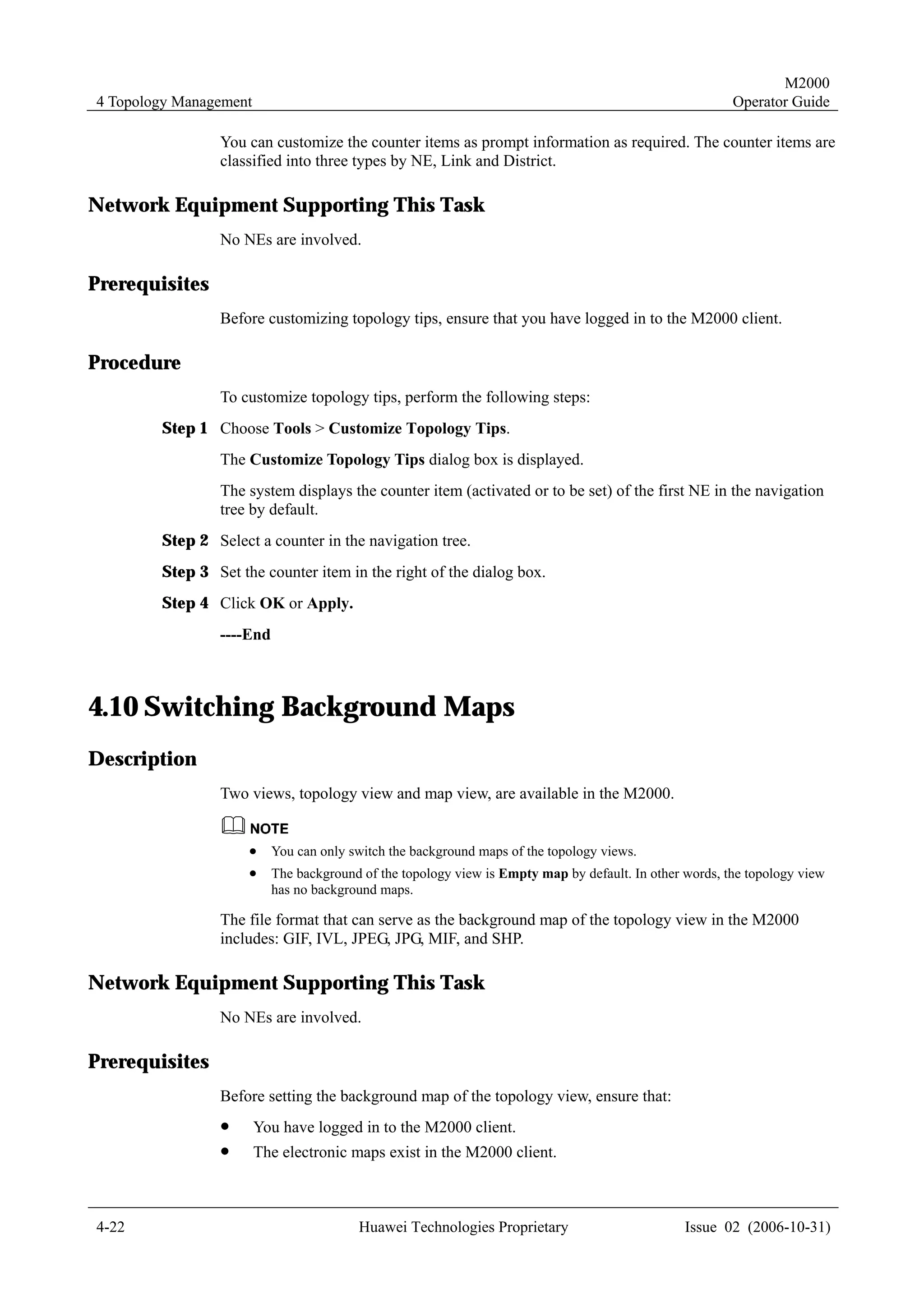 M2000
4 Topology Management                                                                                   Operator Guide

                You can customize the counter items as prompt information as required. The counter items are
                classified into three types by NE, Link and District.

Network Equipment Supporting This Task
                No NEs are involved.

Prerequisites
                Before customizing topology tips, ensure that you have logged in to the M2000 client.

Procedure
                To customize topology tips, perform the following steps:
        Step 1 Choose Tools > Customize Topology Tips.
                The Customize Topology Tips dialog box is displayed.
                The system displays the counter item (activated or to be set) of the first NE in the navigation
                tree by default.
        Step 2 Select a counter in the navigation tree.
        Step 3 Set the counter item in the right of the dialog box.
        Step 4 Click OK or Apply.
                ----End



4.10 Switching Background Maps
Description
                Two views, topology view and map view, are available in the M2000.


                     !    You can only switch the background maps of the topology views.
                     !    The background of the topology view is Empty map by default. In other words, the topology view
                          has no background maps.

                The file format that can serve as the background map of the topology view in the M2000
                includes: GIF, IVL, JPEG, JPG, MIF, and SHP.

Network Equipment Supporting This Task
                No NEs are involved.

Prerequisites
                Before setting the background map of the topology view, ensure that:
                !       You have logged in to the M2000 client.
                !       The electronic maps exist in the M2000 client.



4-22                                    Huawei Technologies Proprietary                         Issue 02 (2006-10-31)
 